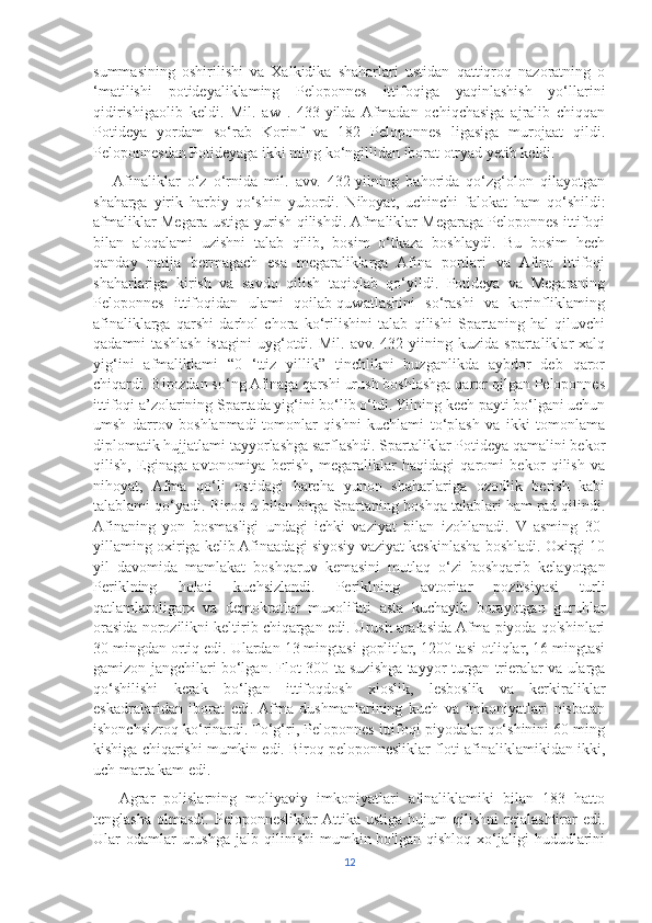 summasining   oshirilishi   va   Xalkidika   shaharlari   ustidan   qattiqroq   nazoratning   o
‘matilishi   potideyaliklaming   Peloponnes   ittifoqiga   yaqinlashish   yo‘llarini
qidirishigaolib   keldi.   Mil.   aw   .   433-yilda  Afmadan   ochiqchasiga   ajralib   chiqqan
Potideya   yordam   so‘rab   Korinf   va   182   Peloponnes   ligasiga   murojaat   qildi.
Peloponnesdan Potideyaga ikki ming ko‘ngillidan iborat otryad yetib keldi.
     Afinaliklar   o‘z   o‘rnida   mil.   avv.   432-yilning   bahorida   qo‘zg‘olon   qilayotgan
shaharga   yirik   harbiy   qo‘shin   yubordi.   Nihoyat,   uchinchi   falokat   ham   qo‘shildi:
afmaliklar Megara ustiga yurish qilishdi. Afmaliklar Megaraga Peloponnes ittifoqi
bilan   aloqalami   uzishni   talab   qilib,   bosim   o‘tkaza   boshlaydi.   Bu   bosim   hech
qanday   natija   bermagach   esa   megaraliklarga   Afina   portlari   va   Afina   ittifoqi
shaharlariga   kirish   va   savdo   qilish   taqiqlab   qo‘yildi.   Potideya   va   Megaraning
Peloponnes   ittifoqidan   ulami   qoilab-quwatlashini   so‘rashi   va   korinfliklaming
afinaliklarga   qarshi   darhol   chora   ko‘rilishini   talab   qilishi   Spartaning   hal   qiluvchi
qadamni   tashlash   istagini   uyg‘otdi.   Mil.   avv.   432-yiining   kuzida   spartaliklar   xalq
yig‘ini   afmaliklami   “0   ‘ttiz   yillik”   tinchlikni   buzganlikda   aybdor   deb   qaror
chiqardi. Birozdan so‘ng Afinaga qarshi urush boshlashga qaror qilgan Peloponnes
ittifoqi a’zolarining Spartada yig‘ini bo‘lib o‘tdi. Yilning kech payti bo‘lgani uchun
umsh   darrov   boshlanmadi-tomonlar   qishni   kuchlami   to‘plash   va   ikki   tomonlama
diplomatik hujjatlami tayyorlashga sarflashdi. Spartaliklar Potideya qamalini bekor
qilish,   Eginaga   avtonomiya   berish,   megaraliklar   haqidagi   qaromi   bekor   qilish   va
nihoyat,   Afma   qo‘li   ostidagi   barcha   yunon   shaharlariga   ozodlik   berish   kabi
talablami qo‘yadi. Biroq u bilan birga Spartaning boshqa talablari ham rad qilindi.
Afinaning   yon   bosmasligi   undagi   ichki   vaziyat   bilan   izohlanadi.   V   asming   30-
yillaming oxiriga kelib Afinaadagi siyosiy vaziyat keskinlasha boshladi. Oxirgi 10
yil   davomida   mamlakat   boshqaruv   kemasini   mutlaq   o‘zi   boshqarib   kelayotgan
Periklning   holati   kuchsizlandi.   Periklning   avtoritar   pozitsiyasi   turli
qatlamlaroligarx   va   demokratlar   muxolifati   asta   kuchayib   borayotgan   guruhlar
orasida norozilikni keltirib chiqargan edi. Urush arafasida Afma piyoda qo'shinlari
30 mingdan ortiq edi. Ulardan 13 mingtasi goplitlar, 1200 tasi otliqlar, 16 mingtasi
gamizon jangchilari bo‘lgan. Flot 300 ta suzishga tayyor turgan trieralar va ularga
qo‘shilishi   kerak   bo‘lgan   ittifoqdosh   xioslik,   lesboslik   va   kerkiraliklar
eskadralaridan   iborat   edi.  Afma   dushmanlarining   kuch   va   imkoniyatlari   nisbatan
ishonchsizroq ko‘rinardi. To‘g‘ri, Peloponnes ittifoqi piyodalar qo‘shinini 60 ming
kishiga chiqarishi mumkin edi. Biroq peloponnesliklar floti afinaliklamikidan ikki,
uch marta kam edi.
      Agrar   polislarning   moliyaviy   imkoniyatlari   afinaliklamiki   bilan   183   hatto
tenglasha   olmasdi.  Peloponnesliklar  Attika  ustiga   hujum   qilishni   rejalashtirar  edi.
Ular   odamlar  urushga   jalb  qilinishi   mumkin  bo'lgan   qishloq  xo‘jaligi  hududlarini
12 