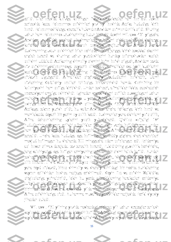 etildi.   Ular   orasida   k.o‘zga   ko‘ringan   fivalik   aristokratlar   ham   bor   edi.   Javob
tariqasida   katta   Peloponnes   qo‘shinlari   yoz   oyi   boshida   Attika   hududiga   kirib
bordi. Peloponnesliklarga spartalik hukmdor Arxidam qo‘mondonlik qildi. Shuning
uchun ham Peloponnes urushiarining butun birinchi davrini mil. avv. 421-yilgacha
Arxidam   urushi   deb   atashadi.   Dushmanlaming   hujumi   qishloq   aholisini   shaharga
ko‘chib,   uning   devorlaridan   panoh   topishga   majbur   qildi.   Ammo,   Perikl
dushmanning ustun qo'shinlari bilan ochiqdan-ochiq jangga kirish tavakkal ekanini
anglab   turardi   va   shuning   uchun   yurtdoshlarini   bunday   to‘qnashuvdan   saqlab
qolishni uddaladi. Attikaning shimoliy qismini bo‘m-bo‘sh qilgach, Arxidam tezda
o‘z   qo‘shinini   Peloponnesga   qaytarib   olib   ketdi,   afmaliklar   esa   jonli   kuchlarini
saqlab   qolishdi.   Bu   orada   Afinaning   floti   Peloponnes   bo‘ylab   tekshiruv,   reyd
o‘tkazib   ulgurgandi.   Afmaliklar   qirg‘oqbo‘yi   hududlarini   bo‘shatib,   ulami
o‘zlarining   Kefalleniy   orollari   itiifoqiga   birlashtirishdi   hamda   Korinfning   bir
koloniyasini   ham   qo‘lga   kiritishdi.   Undan   tashqari,   afmaliklar   ikkita   qaqshatqich
operatsiyani amalga oshirishdi: Eginadan spartaliklarni qo‘llab-quvvatlagani uchun
mahalliy   aholi   quvg‘in   qilindi   va   u   yerga   Afma   koloniyalari   joylashtirildi,   yil
oxiriga   borib   esa   Megaraga   yurish   qilindi.   Mil.   avv.   430-yilda   peloponnesliklar
Attikaga   takror   yurish   qildi;   bu   safar   Arxidam   ancha   ichkariga   kirib   bordi   va
mamlakatda deyarli bir yarim oy qolib ketdi. Dushmanlar yana ekinlami yo‘q qilib,
Afina   dehqonlarining   uylarini   yoqib   yuborishardi.   Qishloq   xo‘jaligi   184
hududlarining   vayron   etilishi   afinaliklar   uchun   og'ir   zarba   bo‘ldi,   ammo   undan
ham   yomoni   shundaki,   Pirey   bandargohi,   so‘ngra   Afinaning   o‘zida   ham   vabo
tarqaldi.   Uncha   katta   hududga   ega   bo‘lmagan   va   oddiy   gigiena   shart-sharoitlari
mavjud   bo‘lmagan   bu   shaharda   200   minggacha   odam   to‘plangar.   edi.   Epidemiya
aql   bovar   qilmas   darajada.   tez   tarqalib   borardi.   Fukididning   guvohlik   berishicha,
jang salohiyatiga ega bo‘lgan armiyaning to‘rtdan bir qismi halok bo‘ldi. Bundan
tashqari  Afma   xalqining   ma’naviy   ahvoli   og‘irlashib,   ishonchsizlik   kayfiyati   avj
olib borardi. 0 ‘sha vaqtning o‘zidayoq Perikl floti yordamida Peloponnes atrofida
yana   reyd   o‘tkazdi,   biroq   shimoliy   va   sharqiy   sohildagi   bir   nechta   punktlarning
vayron   etilishidan   boshqa   natijaga   erishilmadi.   Keyin   flot   va   qo‘shin   Xalkidika
qirg'oqlariga   yo‘naltirildi,   lekin   bu   yerda   afmaliklaming   harakatlari   epidemiya
tufayli   mutlaq   cheklangan   edi.   Kasallik   yangi   qo‘shilgan   jangchilaming   uchdan
birini nobud qildi va mil. avv. 432- yildan beri Potideyani qamal qilib kelayotgan
Afina qo‘shinlariga o‘tdi. Bu hamma muvaffaqiyatsizliklar natijasida Perikl siyosiy
jihatdan quladi. 
        Mil.  avv  .  430-yilning  yozida  navbatdagi  mehnat  yili  uchun  strateglar  tanlash
saylovida oxirgi 15 yil ichida birinchi bo‘lib u Afmadagi eng muhim bu lavozimga
saylanmadi. Ammo Periklning chetlatilishi Afinada siyosiy oqimning o‘zgarishiga
15 