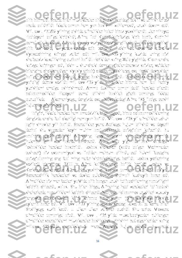 olib bormadi. Sparta bilan muzokaralar olib borish haqidagi taklif va urinishlar tez
orada   qoldirildi:   ikkala   tomon   ham   yon   bosishni   xohlamasdi,   urush   davom   etdi.
Mil.  aw  .  430/29-yilning  qishida  afinaliklar  holati  biroz  yaxshilandi:   ular  nihoyat
Potideyani   qo‘lga   kiritishdi;   Afina   floti   Korinf   ko‘rfaziga   kirib   borib,   Korinfni
qamal qila boshladi. Afinada siyosiy vaziyat biroz yengillashadi. Perikldan ayblari
olib   tashlanib,   u   yana   strateg   etib   tanlandi.   Lekin   bu   mashhur   afinalik
siyosatchining   so‘nggi   zafari   edi:   mil.   avv.   429-yilning   kuzida   uning   o‘zi
shafqatsiz kasallikning qurboni bo‘ldi. Perikldan so‘ng Xalq yiginida Kleon ancha
ko‘zga   ko‘ringan   edi,   lekin   u   shunchaki   demagog(balandparvoz   so‘zlar,   va’dalar
bilangina  cheklanadigan   siyosiy   arbob)   edi;   harbiy  ishlarga   esa   Perikl   davrasidan
bo‘lgan   Nikiy   ismli   aslzoda   strateg   boshchilik   qilardi.   Tashabbuskor   sardoming
yo‘qligi   darrov   sezildi:   mil.   avv   429-yilda   afinaliklar   bironta   ham   faol   harbiy
yurishlami   amalga   oshirishmadi.   Ammo   dushman   tomon   dadil   harakat   qilardi:
peloponnesliklar   Plateyani   qamal   qilishni   boshlab   g‘arb   tomonga   ikkita:
quruqlikda — Akarnaniyaga, dengizda esa - Navpaktdagi Afma 185 flotiga qarshi
hujum uyushtirishadi. 
     To‘g‘ri, ikkala harakat ham omadsizlik bilan tugadi, biroq peloponnesliklaming
dengizda ancha faol ekanligi namoyon bo‘ldi. Mil. avv . 428-yil afmaliklar uchun
og‘ir   sinovlar   yili   bo‘ldi.   Spartaliklar   yana   Attikaga   hujum   qilishdi   va   deyarli
darhol   shu   voqeadan   keyin   muhim   orol   Lesbosda   qo‘zg‘olon   ko‘tarildi.   Bu
orolning   ajralib   chiqishi   Afinaning   Egey   dengizini   shimoli-sharqiy   qismida
hukmronligini   xavf   ostida   qoldirardi.   Afma   xalq   yig‘inida   bosh   ko‘targan
lesbosliklar   harakati   bostirildi.   Lesbos   shaharlari   (sodiq   qolgan   Metimnadan
tashqari)   o‘z   avtonomiyasi   va   flotidan   mahrum   qilindi,   qatl   hukmi   faqatgina
qo‘zg‘olonning   eng   faol   ming   nafar   ishtirokchilariga   berildi.   Lesbos   yerlarining
sezilarli   qismi   esa   2700   ta   Afma   kolonistlariga   bo‘lib   berildi.   Lesbos   va
Kerkiradagi   voqealar   Afma   himoyasining   kuchsiz   tomonini   ko‘rsatib   qo‘ydi.
Separatchilik   harakatlari   va   davlat   qulashining   ehtimoli   kuchayib   borar   edi.
Afmaliklar o‘z manfaatlari yoMida olib borgan urush ittifoqchilaming noroziligini
keltirib   chiqardi,   xolos.   Shu   bilan   birga,   Afinaning   hatti-xarakatlari   ittifoqdosh
shaharlarda noroziliklami keltirib chiqardi. Natijada Peloponnes urushlari xususiy
jangovar   to'qnashuvdan   ko‘ra   ko‘proq   butun-yunon   ijtimoiy-siyosiy   nizosiga
aylanib   borar   edi.   Mil.   avv   .   427-yilning   kuzida   strateg   Laxet   20   ta   kema   bilan
Sitsiliyaga   suzib   ketdi.   U   ulkan   ulkan   zafarlar   quchdi.   Shu   tariqa   Messapa
afmaliklar   tomoniga   o‘tdi.   Mil.   avv   .   426-yilda   muvafaqqiyatdan   ruhlangan
afmaliklar spartaliklami muzokaralar boshlashga urinishini rad etganlaridan so‘ng
mil.avv.   425-yilda   spartaliklar   5-   marta   Attikaga   hujum   qilishdi.   Bu   orada
16 