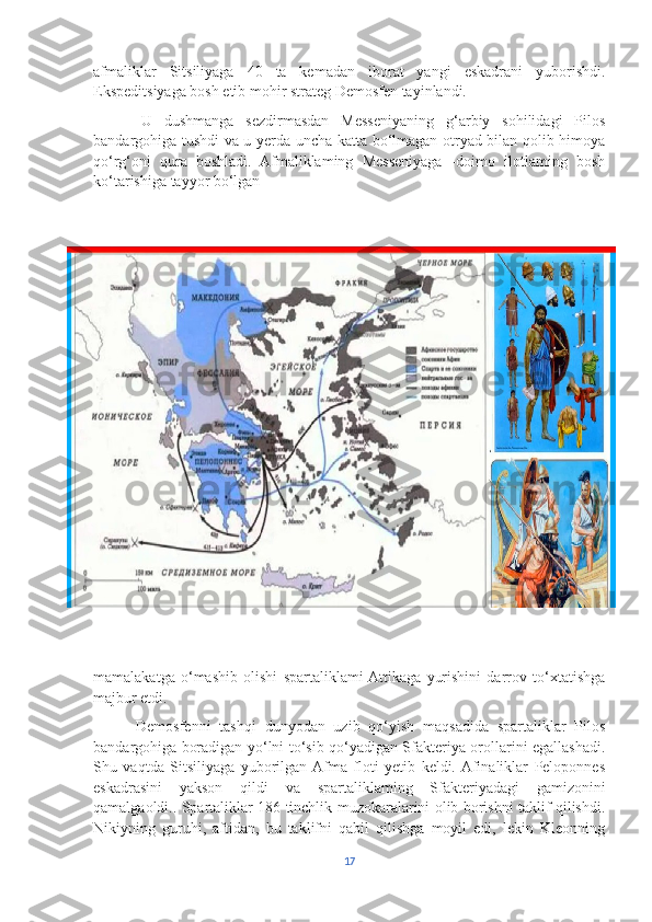 afmaliklar   Sitsiliyaga   40   ta   kemadan   iborat   yangi   eskadrani   yuborishdi.
Ekspeditsiyaga bosh etib mohir strateg Demosfen tayinlandi. 
        U   dushmanga   sezdirmasdan   Messeniyaning   g‘arbiy   sohilidagi   Pilos
bandargohiga tushdi va u yerda uncha katta bo‘lmagan otryad bilan qolib himoya
qo‘rg‘oni   qura   boshladi.   Afmaliklaming   Messeniyaga   -doimo   ilotlaming   bosh
ko‘tarishiga tayyor bo‘lgan 
mamalakatga   o‘mashib   olishi   spartaliklami  Attikaga   yurishini   darrov   to‘xtatishga
majbur etdi. 
          Demosfenni   tashqi   dunyodan   uzib   qo‘yish   maqsadida   spartaliklar   Pilos
bandargohiga boradigan yo‘lni to‘sib qo‘yadigan Sfakteriya orollarini egallashadi.
Shu   vaqtda   Sitsiliyaga   yuborilgan  Afma   floti   yetib   keldi.  Afinaliklar   Peloponnes
eskadrasini   yakson   qildi   va   spartaliklaming   Sfakteriyadagi   gamizonini
qamalgaoldi.. Spartaliklar 186 tinchlik muzokaralarini olib borishni taklif qilishdi.
Nikiyning   guruhi,   aftidan,   bu   taklifni   qabil   qilishga   moyil   edi,   lekin   Kleonning
17 