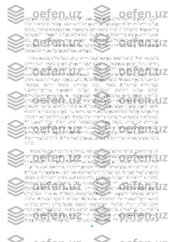 partiyasi bunga rozilik bermadi. Mil. avv . 424-yilda afmaliklaming yangi hujumi
bilan boshlandi: Nikiy Lakon sohillari yaqinida joylashgan Kifer orollarini qo‘lga
kiritdi, boshqa strateglar esa megaralik demokratlar bilan til biriktirib Megaraning
bandargohi  Piseyani   qo‘lga  kiritishadi.  Bu  Afma   zafarlarining  eng  yuqori  nuqtasi
edi,   biroq   g‘alabadan   mast   bo'lgan   Megaradagi   afmaliklar   shunday   natijaga
Beotiyada   ham   erishmoqchi   bo'ladilar.   Afma   qo‘shinlarining   Beotiyadagi
harakatlari muvaffaqiyatsizlikka uchraydi. 
      O'sha   vaqtda  afmaliklar  uchun   shimoldagi   vaziyat  keskinlashdi.  Yosh   spartalik
qo‘mondon   Brasid   ajoyib   g‘oyani   ilgari   surdi.   U   Frakiyada   yangi   front   ochish,
Afmadan   norozi   ittifoqchilami   o‘z   tomoniga   og'dirib   shu   yo‘l   bilan   Afinaga
qaqshatqich   zarba   berish   rejasini   tuzadi.   Brasid   ilotlar   va   yollanma   jangchilardan
uncha katta bo'lmagan otryad tuzib, Xalkikka yetib keldi. Makedoniyalik hukmdor
Perdikka   darhol   Sparta   tomonga   o'tdi.   Brasid   Afinaning   shimoldagi
hukmronligining   poydevori   bo'lgan   Amfiopol   shahrini   qo'lga   kiritdi.
Afmaliklaming   Beotiya   va   Frakiyadagi   mag'lubiyatlariga   yana   bittasi   qo'shildi:
afinaliklaming faolligidan qo'rqqan Sitsiliyadagi yunon shaharlari ichki urushlami
to'xtatish haqida kelishib olishdi  va Afina floti oldiga kelgan joyiga qaytib ketish
shartini   ko'ndalang   qo'ydi.   Bu   ketma-ket   muvaffaqiyatsizliklar   harbiy   partiyaning
obro'sini zaiflashtirib qo'ydi. Sparta bilan tinchlik haqida muzokaralar boshlanadi.
Yil   tugashi   bilan   Kleon   umsh   harakatlarini   qayta   tiklab,   uning   o'zi   shimolga
yurishga   boshchilik   qildi   va   qisqa   muddat   ichida   boy   berilgan   punktlar   ustidan
Afma nazoratini qaytardi. Lekin Amfipolga ketishda Kleonni Brasid qarshi oldi va
Kleon mag'lub bo'ldi. Afina mag'lubiyatga uchradi Kleonning o'zi esa jangda halok
bo'ldi.
     Spartaliklar kam talofot ko'rishdi, lekin nobud bo'lganlar ichida Brasidning o'zi
ham  bor  edi  (  mil. avv  .  422-   yil).  Jang  qilayotgan ikkala  tomonning sardorlarini
bir vaqtdagi o'limi yana tinchlik muzokaralari uchun yo'l ochadi. Ikki tomon ham
10 yillik urush davomida bir-birini yengish mumkin emasligiga ishonch hosil qildi.
Afinada moliyaviy va odam resurslari sarflanib bo'lgan edi. So'nggi mag'lubiyatlar
dengiz   qo'shinlarini   ancha   kuchsizlantirib,   g'alabaga   bo'lgan   ishonchini   so'ndirdi.
Spartaning   ham   og'irlashdi.   187   Bunday   sharoitda   mil.   avv.   421-yil   bahorida
Sparta   va  Afma   tinchlikka   erishdi.  Tomonlar   urushdan   aw   algi   vaziyatga   qaytib,
afinaliklar   Pilos   va   Kiferani,   spartaliklar-Amfipolni   qaytarib   berishga   kelishib
oldilar.   Afinadan   ajralib   chiqqan   Xalkidika   shaharlari   o‘z   mustaqilligini   saqlab
qoldilar,   ammo   afinaliklarga   dastlab   belgilangan   hisobda   o‘lpon   to‘lab   turish
majburiyati   belgilandi.   Barcha   asirlar   kelishilgan   holda   almashildi.   Bu   tinchlik
tantanali ravishda 50 yilga qabul qilindi. Bu kelishuv uning afmalik tashabbuskori
Nikiy   sharafiga   “Nikiy   sulhi”   deb   ataldi.   Mil.   avv.   421-yilda   tuzilgan   kelishuv
18 