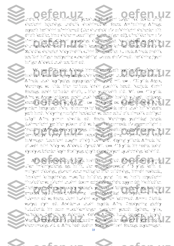 unchalik   mustahkam   bo‘lmagan   yarashuv   edi.   Sulhni   tuzgan   ikki   davlat   uning
shartlarini   bajarishga   unchalik   shoshilmadilar.   Sparta   Amfipolning   Afinaga
qaytarib berilishini  ta’minlamadi  (ular  shunchaki  o‘z qo‘shinlarini  shahardan olib
chiqib ketdilar, biroq shahar mustaqilligini saqlab qolgan edi), afinaliklar ham o ‘z
o‘mida   Pilos   va   Kiferani   qaytarishga   shoshilmadilar.   Na   Potideya   va   Kerkira,
shuningdek,  Afma   qo‘li   ostida   qolib   ketganiga   sira   ko‘nika   olmagan   Korinf,   na
Xalkidika shaharlari Nikiy tinchlik sulhini tan olmadilar. Bu orada Afinada tinchlik
tarafdori bo‘lgan partiyaning xursandchiligi uzoqqa cho‘zilmadi. Periklning jiyani
bo‘lgan Alkiviad urush tarafdori edi. 
        Mil.   avv   .   420-yilda  Alkiviad   birinchi   strateg   etib   tayinlandi   va   o‘shandan
boshlab o‘z davlatining siyosatiga ta’sir ko'rsatib, uni urush tomon yaqinlashtirdi.
Afinada   urush   kayfiyatiga   qaytayotganligini   uning   mil.   aw   .   420-yilda   Argos,
Mantineya   va   Elida   bilan   ittifoqqa   kirishi   guvohlik   beradi.   Natijada   Korinf
Spartaga   qarshi   ittifoqdan   chiqib,   u   bilan   yaqinlashib   oldi.   Mil.   avv.   419-yilda
Afma   va  Argos   Epidavrga   qarshi   urush   harakatlarini   boshlab   yubordi.   Epidavrga
spartaliklar   yordamga   kelishdi,   mil.   aw   .   418-yilda   esa   vaziyat   Sparta   va  Afma
yordam   berayotgan   o‘sha   Peloponnes   ittifoqi   o‘rtasida   ochiq   urush   bo‘lishigacha
yetib bordi. Nikiyning noto‘g‘ri harakatlari va qaror qabul qila olmaslik qobiliyati
tufayli   Afina   yomon   ahvolda   edi.   Sparta   Mantineya   yaqinidagi   jangda
dushmanlarini yer bilan yakson qildi va butun Peloponnesda o‘z gegemonligini o
‘rnatdi. Bu Afinada siyosiy inqirozga olib keldi: Giperbolning tashabbusiga ko‘ra
demokratiya   siyosiy   arboblarni   ostrasizmga   (qadimgi   Yunonistonda   sodiq
boMmagan   fuqarolami   quvg‘in   qilish)   hukm   qildi.   Keyingi   yillarda  Afinada   hal
qiluvchi   rolni   Nikiy   va   Alkiviad   o‘ynadi.Mil.   avv.   415-yilda   bir   nechta   tashqi
siyosiy zafarlardan keyin Sitsiliyaga ajoyib ekspeditsiyani uyushtirishga kelishildi.
        Afina   harbiy   harakatlarni   qayta   boshlashni   boshladi.   Afina   dengiz   ligasining
ulkan   imkoniyatlariga   ega   bo'lib,   ular   miloddan   avvalgi   415   yilga   kelib.   e.
moliyani tiklashga, g'aznani  zarur mablag'lar  bilan to'ldirishga, birinchi navbatda,
foroslarni   ko'paytirishga   muvaffaq   bo'ldilar,   yangi   flot   va   hoplit   otryadlarini
jihozladilar va o'zlarini urushni davom ettirishga etarlicha tayyor deb hisobladilar.
G'arbiy   yo'nalish   yana   asosiy   strategik   yo'nalish   sifatida   tanlandi   va   bu   bejiz
emasdek   tuyuldi.   Axir,   Afinaning   Egey   havzasidagi   pozitsiyalari   hali   ham
hukmron   edi   va   Sparta   ularni   buzishni   xayoliga   ham   keltirmadi.   Ammo   G'arbda
vaziyat   qiyin   edi.   Arxidamus   urushi   paytida   Afina   Gretsiyaning   g'arbiy
hududlarida   bir   qator   mustahkamlangan   nuqtalarni   yaratdi:   Cythera,   Pylos,
Nafpaktos,   Cephallia   va   Zakinthos.   Kerkira   Afinaga   butun   dengiz   yo'li   bo'ylab
Magna Gretsiyaga kuchli mavqeni taqdim etdi. Miloddan avvalgi 421 yilgi tinchlik
shartnomasiga zid. e. Afina hech qachon Sitera va Pilosni  Spartaga qaytarmagan.
19 