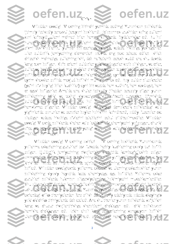                                                        Kirish
          Miloddan   avvalgi   IV  asrning  birinchi   yarmida   qadimgi  Yunoniston   polislarida
ijtimoiy-iqtisodiy tanazzul jarayoni boshlandi. Peloponnes urushidan so‘ng qullarni
soni   ko‘paydi,   ularni   mehnati   bilan   hamma   sohalarda   foydalanishar   edi.   Bu   hol
hunarmandlarning,   kichik   yer   egalarini   ahvoliga   halokatli   ta‘sir   etgan.   Ma‘lum
qismi   qashshoqlanib,   lyumpen-proletariatga   aylanib,   sadaqa   hisobiga   yashaganlar.
Ular   quldorlik   jamiyatining   elementlari   orasida   eng   past   tabaqa   edilar.   Ishlab
chiqarish   mehnatiga   qullarning   ishi,   deb   nafratlanib   qarash   xuddi   ana   shu   davrda
keng rasm bo‘lgan. Ko‘p erlarni quldorlar yoki savdogarlar sotib olishgan, va erlar,
qullar va boshqa turdagi mol-mulklar qisman qaytadan taqsimlanib, ozgina kishilar
qo‘lida   to‘planib   qolgan.   Yunon   polislarisharoitida,   ayniqsa   katta   er-mulklarning
ayrim   shaxslar   qo‘lida  mavjud   bo‘lishi   mumkin  emas   edi.  Boy   quldor   plutokratlar
(ya‘ni o‘z boyligi bilan kuchlilar) ayni bir vaqtda ham sudho‘r, ham savdogar, ham
er   egasi   bo‘lganlar.   Amalda   ana   shular   iqtisodiy   jihatdan   taraqqiy   qilgan   yunon
polislarining   ichki   va   tashqi   siyosatiga   ta‘sir   ko‘rsatib   turganlar.   O‘tmishda
quldorlik   polisning   tayanchi   o‘rta   hol   fuqarolar   bo‘lib,   ular   polis   lashkarida
hamxizmat   qilganlar.   Miloddan   avvalgi   IV   asrdagi   demokratik   polislardagi   xalq
yig‘inlarida   qonunlar   va   qarorlar   boylar   hohishini   ko‘ndirardi,   oddiy   fuqarolar   esa
oladigan   sadaqa   hisobiga   o‘zlarini   talablarini   qabul   qildiraolmasdilar.   Miloddan
avvalgi  V  asrda   polislarda   shahar   xalq   lashkari   o‘z   ahamiyatini   yo‘qotgan,   chunki
o‘rta   va   mayda   mulkdorlar   qurol   yarog‘   sotib   olib   xalq   lashkari   safiga   borishga
mablag‘I bo‘lmagan.
          Miloddan   avvalgi   V   asrning   oxirlari   –   IV   asrning   boshlarida   Yunonistonda
yollanma   askarlarning   guruhlari   tez   fursatda   harbiy   kuchlarning   asosiy   turi   bo‘lib
qolgan.   Quldorlik   jamiyatining   rivojlanishi   sharoitida   kambag‘allashib   qolgan
omma uchun  og‘ir   ahvoldan qutulishning  birdan-bir  yo‘li  yollanma  askarlar  safiga
kirishdan   iborat   edi.   Yunonistonda   tajribali   askarlarning   maxsus   bozorlari   paydo
bo‘ladi.   Miloddan   avvalgiasrda   yollanma   askarlar   va   ularning   askarboshlari   yunon
polislarining   siyosiy   hayotida   katta   ahamiyatga   ega   bo‘ldilar.   Yollanma   askar
guruhlari   polislarda   hukmron   oligarxiyalarning   hokimiyatini   mustahkamlardilar.
Shu   oligarxlar   o‘zlaridan   kambag‘allashib   qolgan   demosning   noroziligini   bostirish
uchun harbiy kuchga muhtoj edilar. Yuqorida aytib o‘tilgan miloddan avvalgi VII-VI
asrlardagi «ilk» tiraniyalardan farq qilish uchun ilmiy adabiyotda odatda «keyingi»
yoki «kichik» tiriniyalarda deb ataladi. Ana shu tiranlar yunon polislarida xo‘jalikni
keng   va   chuqur   rivojlantirishga   sharoitlarni   cheklagan   edi.   Ichki   polisbozori
hamisha   cheklangan   edi.   Erkin   aholi   keng   qatlamlarining   xonavayron   bo‘lishi
ularning   xarid   qobiliyatini   pasaytiradi.   qullar   hech   narsa   sotib   olmagan,   boy   er
2 