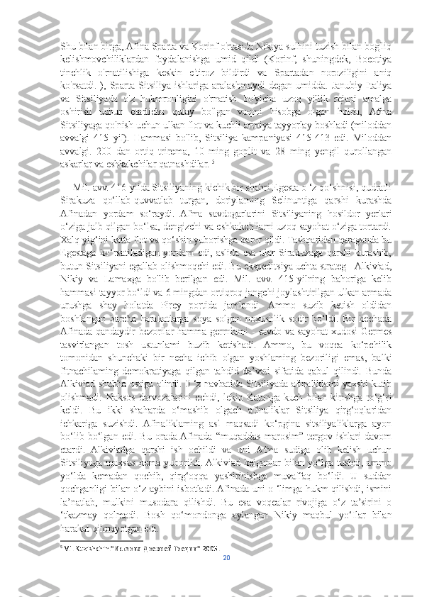 Shu bilan birga, Afina Sparta va Korinf o'rtasida Nikiya sulhini tuzish bilan bog'liq
kelishmovchiliklardan   foydalanishga   umid   qildi   (Korinf,   shuningdek,   Boeotiya
tinchlik   o'rnatilishiga   keskin   e'tiroz   bildirdi   va   Spartadan   noroziligini   aniq
ko'rsatdi.   ),   Sparta   Sitsiliya  ishlariga   aralashmaydi   degan   umidda.  Janubiy   Italiya
va   Sitsiliyada   o'z   hukmronligini   o'rnatish   bo'yicha   uzoq   yillik   rejani   amalga
oshirish   uchun   etarlicha   qulay   bo'lgan   vaqtni   hisobga   olgan   holda,   Afina
Sitsiliyaga qo'nish uchun ulkan flot va kuchli armiya tayyorlay boshladi (miloddan
avvalgi   415   yil).   Hammasi   bo'lib,   Sitsiliya   kampaniyasi   415-413   edi.   Miloddan
avvalgi.   200   dan   ortiq   trirema,   10   ming   goplit   va   28   ming   yengil   qurollangan
askarlar va eshkakchilar qatnashdilar.  5
     Mil. avv. 416-yilda Sitsiliyaning kichik bir shahri Egesta o ‘z qo‘shnisi, qudratli
Sirakuza   qo‘llab-quvvatlab   turgan,   doriylarning   Selinuntiga   qarshi   kurashda
Afinadan   yordam   so‘raydi.   Afma   savdogarlarini   Sitsiliyaning   hosildor   yerlari
o‘ziga jalb qilgan bo‘lsa, dengizchi va eshkakchilami uzoq sayohat o‘ziga tortardi.
Xalq yig‘ini katta flot va qo‘shin yuborishga qaror qildi. Tashqaridan qaraganda bu
Egestaga   ko‘rsatiladigan   yordam   edi,   aslida   esa   ular   Sirakuzaga   qarshi   kurashib,
butun Sitsiliyani egallab olishmoqchi edi. Bu ekspeditsiya uchta strateg - Alkiviad,
Nikiy   va   Lamaxga   bo'lib   berilgan   edi.   Mil.   avv.   415-yilning   bahoriga   kelib
hammasi tayyor bo‘ldi va 6 mingdan ortiqroq jangchi joylashtirilgan ulkan armada
urushga   shay   holatda   Pirey   portida   jamlandi.   Ammo   suzib   ketish   oldidan
boshlangan   barcha   harakatlarga   soya   solgan   noxushlik   sodir   bo‘ldi.   Bir   kechada
Afinada qandaydir bezorilar hamma gerrnlami - savdo va sayohat  xudosi Germes
tasvirlangan   tosh   ustunlami   buzib   ketishadi.   Ammo,   bu   voqea   ko‘pchilik
tomonidan   shunchaki   bir   necha   ichib   olgan   yoshlaming   bezoriligi   emas,   balki
fitnachilaming   demokratiyaga   qilgan   tahdid   da’vati   sifatida   qabul   qilindi.   Bunda
Alkiviad shubha ostiga olindi. 0 ‘z navbatida Sitsiliyada afinaliklami yaxshi kutib
olishmadi:   Naksos   darvozalarini   cchdi,   lekin   Katanga   kuch   bilan   kirishga   to‘g‘ri
keldi.   Bu   ikki   shaharda   o‘mashib   olgach   afinaliklar   Sitsiliya   qirg‘oqlaridan
ichkariga   suzishdi.   Afinaliklaming   asl   maqsadi   ko‘pgina   sitsiliyaliklarga   ayon
bo‘lib   bo‘lgan   edi.   Bu   orada  Afinada   “muqaddas   marosim”   tergov   ishlari   davom
etardi.   Alkiviadga   qarshi   ish   ochildi   va   uni   Afma   sudiga   olib   kelish   uchun
Sitsiliyaga  maxsus  kema  yuborildi. Alkiviad kelganlar   bilan yo‘lga  tushdi,  ammo
yo‘lda   kemadan   qochib,   qirg‘oqqa   yashirinishga   muvaffaq   bo‘ldi.   U   suddan
qochganligi bilan o‘z aybini isbotladi. Afinada uni o ‘limga hukm qilishdi, ismini
la’natlab,   mulkini   musodara   qilishdi.   Bu   esa   voqealar   rivojiga   o‘z   ta’sirini   o
‘tkazmay   qolmadi.   Bosh   qo‘mondonga   aylangan   Nikiy   maqbul   yo‘Ilar   bilan
harakat qilmayotgan edi.
5
 V.I. Kuzishchin."История Древней Греции" 2005.
20 