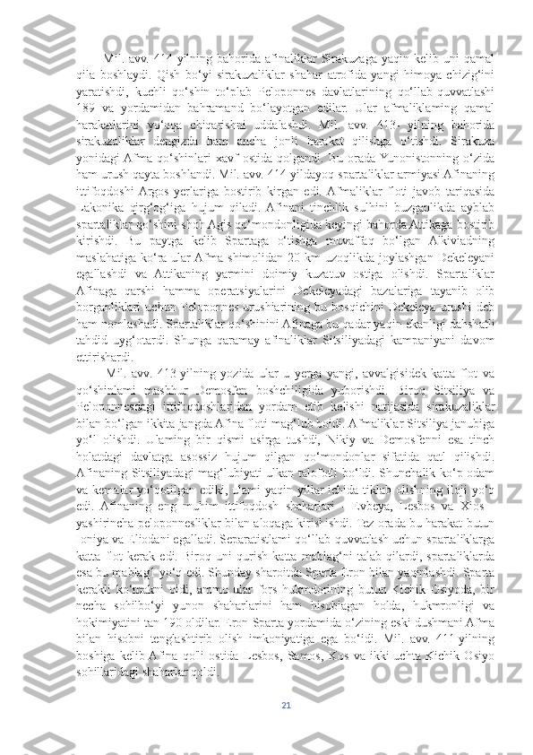             Mil.   avv.   414-yilning  bahorida  afinaliklar   Sirakuzaga   yaqin  kelib   uni   qamal
qila   boshlaydi.   Qish   bo‘yi   sirakuzaliklar   shahar   atrofida   yangi   himoya   chizig‘ini
yaratishdi,   kuchli   qo‘shin   to‘plab   Peloponnes   davlatlarining   qo‘llab-quvvatlashi
189   va   yordamidan   bahramand   bo‘layotgan   edilar.   Ular   afmaliklaming   qamal
harakatlarini   yo‘qqa   chiqarishni   uddalashdi.   Mil.   avv.   413-   yilning   bahorida
sirakuzaliklar   dengizda   ham   ancha   jonli   harakat   qilishga   o‘tishdi.   Sirakuza
yonidagi  Afma   qo‘shinlari   xavf   ostida   qolgandi.   Bu   orada  Yunonistonning   o‘zida
ham urush qayta boshlandi. Mil. avv. 414-yildayoq spartaliklar armiyasi Afinaning
ittifoqdoshi  Argos   yerlariga   bostirib   kirgan   edi.  Afmaliklar   floti   javob   tariqasida
Lakonika   qirg‘og‘iga   hujum   qiladi.  Afinani   tinchlik   sulhini   buzganlikda   ayblab
spartaliklar qo‘shini shoh Agis qo‘mondonligida keyingi bahorda Attikaga bostirib
kirishdi.   Bu   paytga   kelib   Spartaga   o‘tishga   muvaffaq   bo‘lgan   Alkiviadning
maslahatiga  ko‘ra  ular  Afma  shimolidan 20  km  uzoqlikda  joylashgan  Dekeleyani
egallashdi   va   Attikaning   yarmini   doimiy   kuzatuv   ostiga   olishdi.   Spartaliklar
Afinaga   qarshi   hamma   operatsiyalarini   Dekeleyadagi   bazalariga   tayanib   olib
borganliklari   uchun   Peloponnes   urushiarining   bu   bosqichini   Dekeleya   urushi   deb
ham nomlashadi. Spartaliklar qo‘shinini Afinaga bu qadar yaqin ekanligi dahshatli
tahdid   uyg‘otardi.   Shunga   qaramay   afinaliklar   Sitsiliyadagi   kampaniyani   davom
ettirishardi. 
            Mil.   avv.   413-yilning   yozida   ular   u   yerga   yangi,   avvalgisidek   katta   flot   va
qo‘shinlami   mashhur   Demosfen   boshchiligida   yuborishdi.   Biroq   Sitsiliya   va
Peloponnesdagi   ittifoqdoshlaridan   yordam   etib   kelishi   natijasida   sirakuzaliklar
bilan bo‘lgan ikkita jangda Afina floti mag‘lub boidi. Afmaliklar Sitsiliya janubiga
yo‘l   olishdi.   Ulaming   bir   qismi   asirga   tushdi,   Nikiy   va   Demosfenni   esa   tinch
holatdagi   davlatga   asossiz   hujum   qilgan   qo‘mondonlar   sifatida   qatl   qilishdi.
Afinaning Sitsiliyadagi mag‘lubiyati ulkan talofotli bo‘ldi. Shunchalik ko‘p odam
va kemalar   yo‘qotilgan  ediki, ulami   yaqin yillar  ichida  tiklab olishning  iloji  yo‘q
edi.   Afinaning   eng   muhim   ittifoqdosh   shaharlari   -   Evbeya,   Lesbos   va   Xios   -
yashirincha peloponnesliklar bilan aloqaga kirishishdi. Tez orada bu harakat butun
Ioniya va Eliodani egalladi. Separatistlami qo‘llab-quvvatlash uchun spartaliklarga
katta   flot   kerak   edi.   Biroq   uni   qurish   katta   mablag‘ni   talab   qilardi,   spartaliklarda
esa bu mablag1 yo‘q edi. Shunday sharoitda Sparta Eron bilan yaqinlashdi. Sparta
kerakli   ko‘makni   oldi,   ammo   ular   fors   hukmdorining   butun   Kichik   Osiyoda,   bir
necha   sohilbo‘yi   yunon   shaharlarini   ham   hisoblagan   holda,   hukmronligi   va
hokimiyatini tan 190 oldilar. Eron Sparta yordamida o‘zining eski dushmani Afma
bilan   hisobni   tenglashtirib   olish   imkoniyatiga   ega   bo‘idi.   Mil.   avv.   411-yilning
boshiga   kelib  Afina   qo'li   ostida   Lesbos,   Samos,   Kos   va   ikki-uchta   Kichik   Osiyo
sohillaridagi shaharlar qoldi.
21 