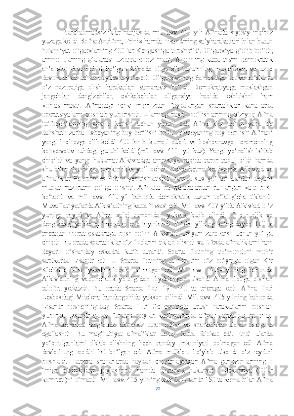               Barchaomadsizliklar   natijasida   mil.   avv.   411-yili  Afinada   siyosiy   inqiroz
yuzaga keldi. Sofist Antifont, Frinix hamda Pisandming sa’yharakatlari bilan butun
hokimiyat oligarxlarning 400 lar  Kengashiga topshirildi. Oligarxiya g‘olib bo‘ldi,
ammo   ulaming   g‘alabasi   uzoqqa   cho'zilmadi.  Aholining   katta   qismi   demokratik
an’analar   davomchisi   bo‘lgan  Afinada   oligarxik   tuzumning   mustahkam   va   uzoq
davom etishi uchun poydevor yo‘q edi. Oligarxlarning Samosdagi flot va qo‘shinni
o‘z   nazoratiga   olish   harakatlari   samarasiz   bo‘ldi.   Demokratiyaga   moslashgan
jangchilar   dengizchilar,   eshkakchilar   oligarxiya   haqida   eshitishni   ham
xohlashmasdi.   Afinadagi   ichki   inqirozdan   foydalangan   spartaliklar   kanallarda
operatsiyalami   boshlab   yuborishdi.   Ulaming   paydo   bo‘lishlarining   o‘ziyoq  Afma
ittifoqchilarining   ajralib   ketishi   uchun   yetarli   edi.   Afinaliklar   uchun   yana   bir
dahshatli zarba Evbeyaning boy berilishi bo‘ldi. Evbeyaning boy berilishi Afinani
yangi  inqirozga  olib keldi:  400 lar  hukumati  qu'adi  va boshqaruvga Feramenning
konservativ   ruhdagi   guruhi   keldi   (mil.   avv.   411   -yil   kuz).  Yangi   yo‘nalish   ishlab
chiqildi   va   yangi   hukumat  Alkiviadga   amnistiya   haqida   qaror   qabul   qildi   hamda
shu   bilan   flot   bilan   hamkorlikka   yo‘l   ochdi.   Uchta   ketma-ket   jangda  Alkiviad   va
afinaliklar   Peloponnes   flotini   yer   tishlatishdi   hamda   suv   yo‘llari   ustidan   deyarli
mutlaq   nazoratni   qo‘lga   olishdi.   Afinada   bu   g'alabalardan   ruhlangan   xalq   bosh
ko‘tardi   va   mil.   avv.   410-yil   bahorda   demokratik   tuzum   to‘laligicha   tiklandi.
Muvaffaqiyatlarda Alkiviadning katta hissasi edi. Mil. avv. 407-yilda Alkiviad o ‘z
yurtiga   qaytdi   va   Afma   xalqi   tomonidan   yuksak   kutib   olindi.   U   quruqlik   va
dengizdagi   yakka   qo‘mondon   etib   tayinlandi.   0   ‘sha   yilning   so‘ngidayoq   100   ta
trieradan   iborat   eskadraga   bosh   bo‘lib  Alkiviad   Ioniyani   zabt   etish   uchun   yo‘lga
chiqdi. Bu orada spartaliklar o‘z flotlarini tiklab olishdi va Efesda afmaliklami ham
deyarli   o‘shanday   eskadra   kutib   turardi.   Sparta   flotining   qo‘mondoni   mohir
sardkarda   Lisandr   edi.   U   Sparta   flotining   ta’minotini   o‘z   bo‘yniga   olgan   Kir
Kichkina   bilan   yaxshi   aloqalar   o‘matgan   edi.   Mil.   aw   .   406-   yilning   bahorida
Alkiviadning   vaqtinchalik   yo'qligidan   foydalangan   Lisandr  Afma   flotiga   qisman
talofot   yetkazdi.   Bu   orada   Sparta   floti   191   140   ta   trieraga   etdi.   Afina   floti
Lesbosdagi  Mitelena bandargohida yakson qilindi. Mil. avv. 405-yilning bahorida
Lisandr   boshchiligidagi   Sparta   floti   Gellespontda   urush   harakatlarini   boshlab
yubordi.   Lisandr   qulay   fursatni   poylab   kutilmaganda   afmaliklarga   hujum   qildi.
Afma   kemalari   qirg‘oqda   ekipajsiz   turar   edilar   va   spartaliklar   ulami   osongina
egallashdi.   Bu   mag‘lubiyat   afmaliklar   uchun   katta   falokat   edi.   Endi   ularda
yo‘qotilganlami   tiklab   olishning   hech   qanday   imkoniyati   qolmagan   edi.   Afma
davlatining   taqdiri   hal   bo‘lgan   edi.  Afma   mulklari   bo‘ylab   Lisandr   o‘z   reydini
boshladi.   Hatnma   shaharlarda   haydab   chiqarilayotgan   Afma   garnizonlarining   o
‘miga   o‘zinikilami   joylashtirdi   hamda   oligarxik   hukumat   —dekarxiya   (lOlar
komiteti)ni o‘matdi. Mil. avv. 405-yilning kuzida Lisandr 150 ta kema bilan Afina
22 