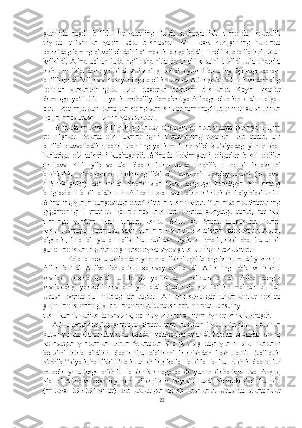 yaqinida   paydo   bo‘ldi.   Bir   vaqtning   o‘zida   shaharga   ikki   tomondan   spartalik
piyoda   qo‘shinlar   yaqin   kela   boshlashdi.   Mil.   avv.   404-yilning   bahorida
qamaldagilaming ahvoli chidab bo‘lmas darajaga keldi. Tinchlik tarafdorlari ustun
kelishdi;  Afma   uchun   juda   og‘ir   sharoitlarda   tinchlik   sulhi   tuzildi.   Ular   barcha
tashqi   mulklaridan   ayrilishdi.  Afinaning   tashqi   siyosati   butunlay   Spartaga   qaram
bo‘lib qoldi. Mil. avv. 404-yilning aprelida Lisandr Afinaga kirib bordi va darhol g
‘oliblar   xursandchiligida   Uzun   devorlar   buzilishi   boshlandi.   Keyin   Lisandr
Samosga   yo‘l   oldi.   U   yerda   mahalliy   demokratiya  Afinaga   chindan   sodiq   qolgan
edi. Uzoq muddatli qamaldan so‘ng samosliklar ham mag‘lub qilindi va shu bilan
Peloponnes urushi o‘z nihoyasiga etadi.
         Afinada mil.avv. 411-404-yillardagi oligarxik to‗ntarishlarda geteriya muhim
rol   o‘ynadi.   Sparta   o‘z   hukmronligini   o`rnatishning   tayanchi   deb   qarab,   uni
qo`llab-quvvatladilar. parta Eronning yordami bilan Kichik Osiyodagi yunon sha-
harlariga   o‘z   ta‘sirini   kuchaytirdi.   Afinada   hokimiyatni   oligarlar   bosib   oldilar
(mil.avv.   411   -yil)   va   ular   Sparta   bilan   tezda   tinchlik   o‗rnatish   harakatini
boshladilar.   Peloponnes   urushining   ikkinchi   bosqichi   Dekeley   urushi   (mil.avv.
415-404-yillar)   deb   ataldi.   Spartaliklar   Qora   dengizga   boradigan   Yo`llardagi
bo`g`ozlarni bosib oldilar. Bu Afinani oziq-ovqat bilan ta‘minlashni qiyinlashtirdi. 
Afinaning yunon dunyosidagi obro`-e‘tibori tushib ketdi. Yunonistonda Spartaning
gegemonligi   o‗rnatildi.   Peloponnes   urushlari   davrida   vaziyatga   qarab,   har   ikki
tomonga   yordam   berib   turgan,   aslida   Afina   va   Sparta   munosabat-   larini
keskinlashtirgan Eron asta-sekin yunon polislarida o‘z ta‘sirini kuchaytirdi. Aslini
olganda,   biror-bir   yunon   polisi   bu   urushdan   foyda   ko`rmadi,   aksincha,   bu   urush
yunon polislarining ijtimoiy-iqtisodiy va siyosiy tushkunligini tezlashtirdi. 
                   Peloponnes urushlaridan yunon polislari  ichida eng katta  moddiy zararni
Afina   ko`rdi.   Attika   dehqonlari   xonavayron   bo‗ldi.   Afinaning   ichki   va   tashqi
savdosi   to`xtab   qoldi.   U   dengiz   yo`llaridan   mahrum   bo`ldi.   Afina   dengiz
savdosidagi   yetakchi   mavqeini   yo`qotdi.   Kuchli   dengiz   flotidan   mahrum   bo‗ldi.
Urush   oxirida   pul   mablag‗lari   tugadi.   Afinalik   savdogar-hunarmandlar   boshqa
yunon polis larining kuchli raqobatiga bardosh bera olmadi. Iqtisodiy 
tush- kunlik natijasida ishsizlik, ochlik yuz berdi va ijtimoiy norozilik kuchaydi.
     Afina dengiz ittifoqi yemirildi. Sparta ham urushdan foyda ko`rmadi. U rasman
butun yunon shahar-davlatlari ustidan yetakchiga aylandi. Forslar urushdan so‗ng
ko‗rsatgan   yordamlari   uchun   Spartadan   Kichik   Osiyodagi   yunon   sha-   harlarini
berishni   talab   qildilar.   Sparta   bu   talablarni   bajarishdan   bosh   tortdi.   Oqibatda
Kichik Osiyoda har ikki o‘rtada urush harakatlari boshlanib, bu urushda Sparta bir
muncha yutuqlarga erishdi. Forslar Spartaga qarshi yunon shaharlari Fiva, Argos,
Korinf, Afina va boshqa yunon polislari koalitsiyasini tuzdi. Natijada Korinf urushi
(mil.avv.   399-394-yillar)   deb   ataladigan   urush   boshlandi.   Urushda   spartaliklar
23 