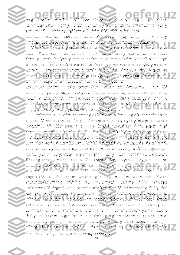 mag`lubiyatga   uchradilar.   Mil.   avv.   394-yildagi   Knid   yonidagi   jangda   Sparta
dengizdagi ustun- ligini yo‗qotdi. Bundan foydalangan Afina forslardan moliyaviy
yordam olib, o‘zining yangi harbiy flotini tashkil qildi. Afina Pirey 
atrofida   mustahkam   devorlarni   qurdi.   Afinaliklar   Egey   dengizining   shimoliy
qirg`og`ida mustahkamlanib, bo`g`ozlar ustidan o‘z nazoratlarini o‘rnatdilar. 
     Voqealarning bunday borishi fors podshosi Artakserks II ni qanoatlantirmadi. U
butun   Yunonistonni   zaiflashtirishni   o‘zi   uchun   asosiy   vazifa   deb   hisobladi.
Spartaga   qarshi   bo`lgan   yunon   shaharlari   urush   harakatlarida   sezilarli   yutuqlarga
eri-sha boshlashi bilan Artakserks II zaiflashib qolgan Spartaga moliyaviy yordam
ko`rsatdi.   Fors   podshosi   Spartaga   qarshi   Afina,   Fiva,   Argos,   Korinf,   Megara   va
boshqa   polislarning   birlashmasi   galabasiga   yo`l   Qo`ymaslikka   harakat   qildi.
Cho`zilib ketgan urush harakatlari har ikki tomon kuchlarini 
keskin   zaiflashtirdi.   Forslar   aynan   shuni   istagan   edi.   Artakserks   II   har   ikki
tomonning   yuzaga   kelgan   vaziyatda   Eronga   tahdid   tug‗dira   olmasligini   bilib,
hakam   sifatida   chiqdi.   Uning   vositachiligida   mil.avv.   387-yilda   Antalkid   tinchlik
bitimi tuzildi. Tinchlik shartlarini amalda forslar ishlab chiqdi. Unga ko`ra, Sparta-
ning yunon dunyosidagi yetakchiligi rasman tasdiqlandi. 6
             Peloponnes urushida Spartaning g'alabasi va Afina dengiz kuchlarining yo'q
qilinishiIV   asr   boshlarida   Bolqon   Gretsiyadagi   harbiy-siyosiy   vaziyatni   tubdan
o'zgartirdi.   Miloddan   avvalgi   e.   Egey   dengizi   havzasidagi   Afina   gegemonligi
Sparta hukmronligi bilan almashtirildi. Sparta oldiga ko pgina shaharlarga nisbatanʻ
ma lum bir siyosat ishlab chiqish, yunon dunyosida o zining siyosiy hukmronligini	
ʼ ʻ
ta minlash  vazifasi  turardi.5-asrda ko'plab  ittifoqchi  siyosatlarga siyosiy rahbarlik
ʼ
qilishda   bunday   tajribaga   ega   emas   edi   .   Miloddan   avvalgi   e.  Afina   joylashgan
bo'lib,   yunon   dunyosidagi   gegemonligini   harbiy   kuch   printsipiga   asoslagan.
Shuning uchun, umuman olganda, Gretsiyadagi Sparta siyosati to'g'ridan-to'g'ri va
tantanali   ravishda   ajralib   turdi   va   tez   orada   yangi   mag'lub   bo'lgan   raqiblarini,
xususan   Afinani   va   uning   ittifoqdoshlarini,   jumladan   Korinf   va   Fibani
begonalashtirdi.   Peloponnes   urushining   so'nggi   yillarida   spartaliklar   "Yunon
shahar-davlatlarining   erkinligi   va   muxtoriyati,   ularning   ichki   ishlariga
aralashmaslik" degan jozibali shiordan voz kechdilar. Miloddan avvalgi 404 yildan
keyingi   birinchi   oylarda   Sparta   navarxi   Lisander.     spartaliklar   tomonidan   "ozod
qilingan"   shaharlarda   oligarxik   pro-spartan   dekarxiyalarini   (o'nlab)   o'rnata
boshladilar   va   ularga   favqulodda   vakolatlar   berdilar.   Ularning   hokimiyatini
ta'minlash   uchun   u   shaharlarda   ularning   qo'mondonlari,   dekarxiyaning   barcha
faoliyatini   boshqaradigan   haromlar   boshchiligidagi   garnizonlarni   qoldirdi.   Ba'zi
shaharlar siyosatning ichki ishlariga bunday g'ayrioddiy aralashuvdan noroziligini
bildirganda, Sparta ularga qarshi haqiqiy jazo ekspeditsiyalarini boshladi. Shunday
6
  Jahon tarixi. Uslubiy qo`llanma. Gukiston.2018-yil.32-34 betlar 
24 