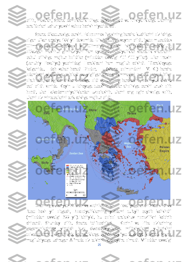 qilib, masalan, Sparta demokratik Elisga  qarshi  chiqdi  va Elisiyaliklarga ularning
tarafdorlari uchun yaxshi saboq berish niyatida edi. 
       Sparta diktaturasiga qarshi. Peloponnes ligasining barcha kuchlarini o'z ichiga
olgan ulkan armiya ikki yil davomida Elis hududini vayron qildi, hatto muqaddas
Olimpiya   okrugi   chekkasi   va   Olimpiya   o'yinlari   ishtirokchilari   mashg'ulot
o'tkazgan   mashhur   gimnaziyani   ham   ayamadi.   Elidiyaliklar   spartalik   shartlarini
qabul   qilishga   majbur   bo'ldilar   (miloddan   avvalgi   401-400   yillar).   Ular   Traxin
(Janubiy   Fesaliya)   yaqinidagi   Herakleani   ham   mag'lub   etishdi.   "Gerakleyaga
kelganida,   -   deb   xabar   beradi   Diodor,   -   u   (sparta   qo'mondoni   -   V.   K.)   barcha
odamlarni   yig'ilishga   to'pladi   va   yig'ilganlarning   hammasini   qurolli   otryad   bilan
o'rab   olib,   qo'zg'olonchilarni   hibsga   oldi   va   ularning   barchasini,   besh   yuz   kishini
qatl   qildi.   sonida.   Keyin   u   Etheyaga   tutash   hududlar   aholisiga   qarshi   urush   olib
bordi,   ular   Lakedemoniyaliklardan   uzoqlashib,   ularni   eng   og'ir   ahvolga   solib,
ularni o'z mintaqalarini tark etishga majbur qildi.
        Ularning aksariyati bolalari va xotinlari bilan     Fesaliyaga qochib ketishdi va
faqat   besh   yil   o'tgach,   Boeotiyaliklarning   yordami   tufayli   qaytib   kelishdi"
(miloddan   avvalgi   399   yil).Tabiiyki,   bu   qo'pol   aralashuv   norozilikni   keltirib
chiqardi.   Shunday   qilib,   Sparta   ittifoqchilari   -   Korinf   va   Fiba   o'zlarining
gegemonlarining   yirtqich   jazo   ekspeditsiyalariga   militsiyalarni   yuborishni
to'xtatdilar. Bu  shaharlarda  spartaliklarga  qarshi   kayfiyat   kuchaya  boshladi.Sparta
mag'lubiyatga uchragan Afinada o'z ta'sirini  kuchaytira olmadi. Miloddan avvalgi
25 