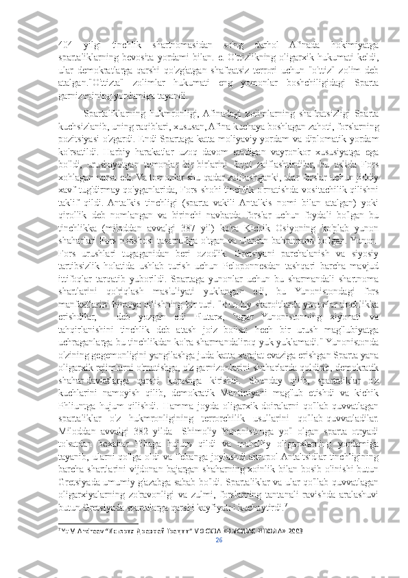 404   yilgi   tinchlik   shartnomasidan   so'ng   darhol   Afinada   hokimiyatga
spartaliklarning  bevosita  yordami   bilan.  e.  O'ttizlikning  oligarxik  hukumati  keldi,
ular   demokratlarga   qarshi   qo'zg'atgan   shafqatsiz   terrori   uchun   "o'ttiz"   zolim   deb
atalgan."O'ttizta"   zolimlar   hukumati   eng   yomonlar   boshchiligidagi   Sparta
garnizonining yordamiga tayandi.
            Spartaliklarning   hukmronligi,  Afinadagi   zolimlarning   shafqatsizligi   Sparta
kuchsizlanib, uning raqiblari, xususan, Afina kuchaya boshlagan zahoti, forslarning
pozitsiyasi o'zgardi. Endi Spartaga katta moliyaviy yordam va diplomatik yordam
ko'rsatildi.   Harbiy   harakatlar   uzoq   davom   etadigan   vayronkor   xususiyatga   ega
bo'ldi,   urushayotgan   tomonlar   bir-birlarini   faqat   zaiflashtirdilar,   bu   aslida   Fors
xohlagan narsa edi. Va tomonlar shu qadar zaiflashganki, ular forslar uchun jiddiy
xavf tug'dirmay qo'yganlarida, Fors shohi tinchlik o'rnatishda vositachilik qilishni
taklif   qildi.   Antalkis   tinchligi   (sparta   vakili   Antalkis   nomi   bilan   atalgan)   yoki
qirollik   deb   nomlangan   va   birinchi   navbatda   forslar   uchun   foydali   bo'lgan   bu
tinchlikka   (miloddan   avvalgi   387   yil)   ko'ra   Kichik   Osiyoning   ko'plab   yunon
shaharlari Fors podshosi tasarrufiga o'tgan va ulardan bahramand bo'lgan. Yunon-
Fors   urushlari   tugaganidan   beri   ozodlik.   Gretsiyani   parchalanish   va   siyosiy
tartibsizlik   holatida   ushlab   turish   uchun   Peloponnesdan   tashqari   barcha   mavjud
ittifoqlar   tarqatib   yuborildi.   Spartaga   yunonlar   uchun   bu   sharmandali   shartnoma
shartlarini   qo'riqlash   mas'uliyati   yuklangan   edi,   bu   Yunonistondagi   fors
manfaatlarini himoya qilishning bir turi. "Bunday sharoitlarda yunonlar tinchlikka
erishdilar,   -   deb   yozgan   edi   Plutarx,   "agar   Yunonistonning   xiyonati   va
tahqirlanishini   tinchlik   deb   atash   joiz   bo'lsa:   hech   bir   urush   mag'lubiyatga
uchraganlarga bu tinchlikdan ko'ra sharmandaliroq yuk yuklamadi." Yunonistonda
o'zining gegemonligini yangilashga juda katta xarajat evaziga erishgan Sparta yana
oligarxik rejimlarni o'rnatishga, o'z garnizonlarini shaharlarda qoldirib, demokratik
shahar-davlatlarga   qarshi   kurashga   kirishdi.   Shunday   qilib,   spartaliklar   o'z
kuchlarini   namoyish   qilib,   demokratik   Mantiniyani   mag'lub   etishdi   va   kichik
Phliuntga   hujum   qilishdi.   Hamma   joyda   oligarxik   doiralarni   qo'llab-quvvatlagan
spartaliklar   o'z   hukmronligining   terrorchilik   usullarini   qo'llab-quvvatladilar.
Miloddan   avvalgi   382   yilda     Shimoliy   Yunonistonga   yo'l   olgan   sparta   otryadi
to'satdan   bexabar   Fibaga   hujum   qildi   va   mahalliy   oligarxlarning   yordamiga
tayanib,  ularni   qo'lga  oldi   va Tebanga  joylashdi.akropol  Antaltsidlar   tinchligining
barcha shartlarini vijdonan bajargan shaharning xoinlik bilan bosib olinishi  butun
Gretsiyada umumiy g'azabga sabab bo'ldi. Spartaliklar va ular qo'llab-quvvatlagan
oligarxiyalarning   zo'ravonligi   va   zulmi,   forslarning   tantanali   ravishda   aralashuvi
butun Gretsiyada spartalarga qarshi kayfiyatni kuchaytirdi. 7
7
  Yu.V. Andreev  “ История   Древней   Греции ”. МОСКВА .« ВЫСШАЯ   ШКОЛА ».2003
26 