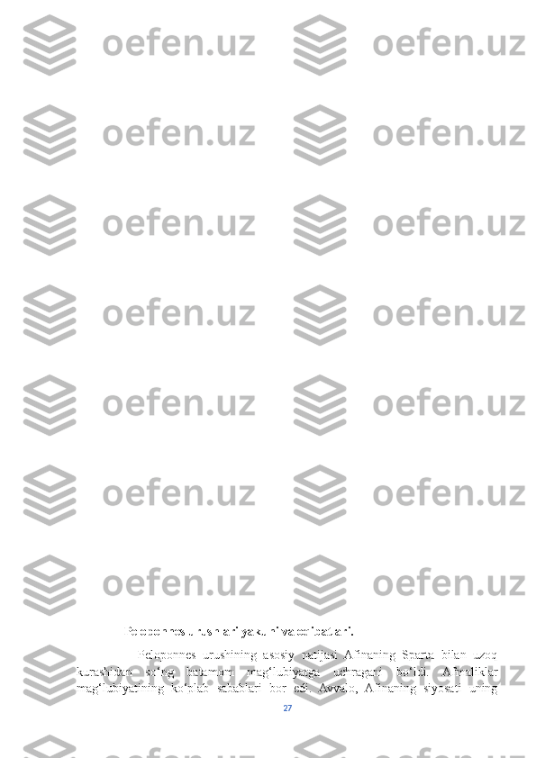                Peloponnes urushlari yakuni va oqibatlari.
                  Peloponnes   urushining   asosiy   natijasi   Afinaning   Sparta   bilan   uzoq
kurashidan   so‘ng   batamom   mag‘lubiyatga   uchragani   bo‘ldi.   Afmaliklar
mag‘lubiyatining   ko‘plab   sabablari   bor   edi.   Avvalo,   Afinaning   siyosati   uning
27 