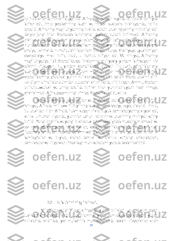 ittifoqdoshlarida norozilik uyg‘otdi. Afinaning qudratli paytida ittifoqdoshlar foyda
ko‘rar   edi,   biroq   yetakchining   kuchi   va   irodasi   sustlasha   boshlaganda,   ittifoq
tarqaldi. Afinaning mag`lubiyatining boshqa sababi urush rejasining nobopligi edi:
dengiz   jangi   bilan   Spartadek   kontinental   davlatni   qulatib   bo‘lmasdi.   Afinaning
qishloq xo‘jaligi  hududlari  bilan aloqalaming uzilishi  og‘ir oqibatlarga olib keldi.
Bundan tashqari afmaliklarda mustahkam boshqaruv yo‘qolgan edi, operatsiyalami
amalga oshirishda noma’qulchiliklar ham bor edi. Bunga Sitsiliyaga uyushtirilgan
ekspeditsiya   misol   bo‘la   oladi,   U   barbod   bo‘lgan   edi.   Va   nihoyat,   Afinaning
mag‘lubiyatiga   192   Spartaliklarga   forslaming   moliyaviy   yordam   ko‘rsatgani   o‘z
ta’sirini   o‘tkazgan.   Bu   yordam   spartaliklarga   qudratli   flot   tuzib,   afinaliklar   eng
kuchli bo‘lgan joyda-  dengizda - ulami mag‘lub qilish imkonini bergandi. Xo‘sh,
spartaliklaming   g‘alabasi   yunon   polislariga   nima   olib   keldi?   Sparta   urushni   ellin
ozodligini afinaliklar zulmidan qutqarish shiori ostida olib borgan. Ammo, Spartani
qo'llabquwatlash   va   uning   taraflda   bo‘lish   bilan   yunonlar   aytarli   hech   nimaga
erishishmadi. Afina gegemonligi o‘miga Spartaniki keldi, xolos.
            Natijada   Afinada   demokratlar   va   oligarxlar   qator   kurashlar   bo'lib   o‘tdi.
Nihoyat, Afinada mil. avv. 403-yilning kuzida. demokratiya qayta tiklandi. Biroq,
bu urushdan oldin Afinada hukm surgan o‘sha buyuk demokratiyaning soyasi edi,
xolos.   Umuman   olganda,   yunonlar   uchun   Peloponnes   urushining   mohiyati   salbiy
bo‘ldi. Yangi tinchlik va yangi boshqaruv tizimi avvalgidek mustahkam emasdi va
tez   orada   ellinlar   yangi   ichki   nizolar,   kelishmovchiliklar   ichida   qoldilar.   Urush
fuqaroviy jamoalar o‘rtasida kelishmovchilikning kelib chiqishiga sabab bo‘ldi. U
kambag‘allar   va   boylar,   shahar   demosi   va   qishloq   xo‘jaligi   aristokratlari,
demokratlar va oligarxlar o‘rtasidagi munosabatlami yanada keskinlashtirdi.
      
                        2.2 .   Polis tizimining inqirozi.
                Miloddan.awalgi   V   asr   so‘nggida   yunon   polislari   uzoq   davom   etgan
tushkunlik   pallasiga   kirdi.   Fuqarolaming   yopiq   jamoasiga   asoslangan   yunon
polislarida   endilikda   yer   mulkchilik   munosabatlarida   keskin   o‘zgarishlar   sodir
28 