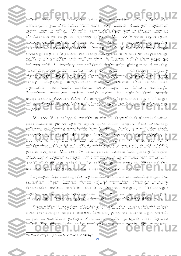 bo'ladi.   Yerga   ishlov   berishdan   keladigan   daromaddan   ko‘ra   sudxo'rlikdan
olinadigan   foyda   o‘sib   ketdi.   Yemi   sotish   keng   tarqaldi.   Katta   yer   maydonlari
ayrim   fuqarolar   qo‘liga   o‘tib   qoldi.   Kambag‘allashgan,   yeridan   ajragan   fuqarolar
o‘z   fuqarolik   majburiyatini   bajarmay   qo‘ydilar.   Mil.   avv.   V   asrda   boylik   ayrim
xususiy   kishilar   qo‘lida   to‘plandi   va   ular   o‘zlarining   fuqarolik   majburiyatini
bajarishdan   bo‘yin   tovlay   boshladi.   Ulaming   ko‘pchiligi   o‘z   mablag'larini   dengiz
savdosiga qo'yib, o ‘z polislaridan boshqa hududlarda katta-katta yer maydonlariga
egalik   qila   boshladilar.   Endi   ma’lum   bir   polis   fuqarosi   bo‘lish   ahamiyatga   ega
bo‘lmay qoldi. Bu  davrda  yunon polislarida  davlat  xo‘jaligining mavjud emasligi
hukumat   g‘aznasiga   daromad   tushmasligi   olib   keladi.             Polislaming   moliyaviy
qiyinchiliklari   uzluksiz   urushlar,   yollanma   qo‘shinlaming   keng   tarqalishi   hamda
harbiy     ehtiyojlarga   xarajatlaming   muntazam   ravishda   o‘sib   borishi   bilan
qiyinlashdi.   Demokratik   polislarda   lavozimlarga   haq   to‘lash,   kambag‘al
fuqarolarga   muntazam   nafaqa   berish   tizimi   bu   qiyinchiliklami   yanada
chuqurlashtirdi. Avvallari Afina   o‘z xarajatlarini ittifoqchilar hisobidan to‘ldirgan
bo‘lsa, mil. avv. IV asrga kelib mulkdan olinadigan favqulodda soliq bilan qoplay
boshladi.
      Mil. avv . V asr so‘nggida meteklar va chet elliklarga alohida xizmatlari uchun
polis   hududida   yer   va   uylarga   egalik   qilish   hollari   tarqaldi.   Polis   tushkunligi
yollanma   askarlaming   tarqalishida   ham   ko‘rindi.   Chunki,   yer   mulkidan   ajrab,
qarzga   botib,   kambag‘allashib   qolgan   fuqaro   qurol-yarog‘   olishga   mablag‘i   yo‘q
edi.   Endi   u   begonalar   manfaati   uchun   jang   qilishni   xohlamas   edi.   Yunon
polislarining   tushkunligi   quldorlik   tizimining   inqirozi   emas   edi,   chunki   qulchilik
yanada   rivojlandi.   Mil.   aw   .   IV   asrda   polislar   tizimida   turli   ijtimoiy   tabaqalar
o‘rtasidagi ziddiyatlar kuchaydi. Biror bir polis qandaydir mustahkam birlashuvni
tashkil   qilish   va   unga   rahbarlik   qilish   qobiliyatiga   ega   emas   edi.  Yunon   polislari
endilikda iqtisodiy-siyosiy jihatdan to‘liq inqirozga yuz tutgan edi. 8
     Bu jarayon fuqarolarning iqtisodiy manfaatlari tomonidan nazorat qilingan. Pul
ssudasidan   olingan   daromad   qishloq   xo'jaligi   mehnatidan   olinadigan   an'anaviy
daromaddan   sezilarli   darajada   oshib   ketdi.   Bundan   tashgari,   er   "ko'rinadigan
boylik",   uni   shahar   hokimiyati   nazorat   gilish   oson,   pul   esa   "ko'rinmas   boylik"
toifasiga kiradi: fuqarolarning boylik darajasini hisobga olishdan yashirish oson. 
      Siyosat bilan liturgiyalarni o'tkazish yoki foyda uchun urush soliqlarini to lash
bilan   shug'ullangan   ko'plab   badavlat   fugarolar,   yangi   sharoitlarda   ilgari   sharafli
bo'lgan   bu   vazifalarni   yuklaydi."Ko'rinadigan   mulk"   ga   egalik   qilish   foydasiz
bo'ladi.   Yer   uchastkalarini   sotish   amaliyoti   keng   tarqalmoqda.   Shu   munosabat
8
 Yu.Krushkol.”Qadimgi dunyo tarixi “.Toshkent.1975-yil.
29 