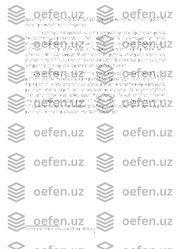 egalari   ham   o‘zini   xo‘jaligida   chiqarilgan   buyumlar   va   mahsulot   bilan   foydalanib,
mahalliy tovarlarni sotib olmaganlar. 
            Polislarning   tor   chegaralari   quldorlik   jamiyatining   iqtisodiy   jihatdan   yanada
rivojlantirishni   qiyinlashtirgan.   O‘sib   ketgan   qullik   hunarmandchiligi   ishlab
chiqargan   buyumlarni   sotishga   muxtoj   bo‘lgan.   Polislar   etarli   darajada   kuchli
bo‘lmagan.   Ijtimoiy   krizis   ustiga   polis   davlat   idoralarini   siyosiy   krizisi   kelib
qo‘shildi.     Miloddan avvalgi IV asrning birinchi yarmida umumyunon sharoiti ana
shundan iborat bo‘lib, bu sharoitni shahar-davlat (polis) doirasidagi yunon quldorligi
jamiyatining ijtimoiy-iqtisodiy krizisi deb tavsiflash mumkin. 
       Bu yahlit holdagi quldorlik tizimining krizisi emas edi. Inqirozni bartaraf, qilish
yo‘llarini qidirish maqschadida siyosiy arboblar, faylasuflar, notiqlar band bo‘ldilar.
Siyosiy arbob Isokrat  tantanali  nutq tarzida yozilgan «Panegiriki» siyosiytraktatida
yunonlarni  Kichik  Osiyoni   istilo  qilish,  talash   va  shu   tariqa  o‘z  ishlarini  to‘g‘irlab
olish   uchun   birlashishga   da‘vat   etgan.  Yunonlarning   o‘z   kuchlari   bilan   birlashish
imkoni   bo‘lmaganligi   tufayli   yunon   polislarini   Filipp   II-ga   bo‘ysundirish   tarafdori
bo‘ladi  va uning rahbarligi ostida Kichik Osiyoni  zabt etish fikrini  ilgari suradi. U
yunon aholisining boy tabaqalari manfaatini aks ettirgan. 1
1
 Jahon tarixidan o‘quv qo`llanma. Guliston.2018-yil. 36-39 betlar 
3 