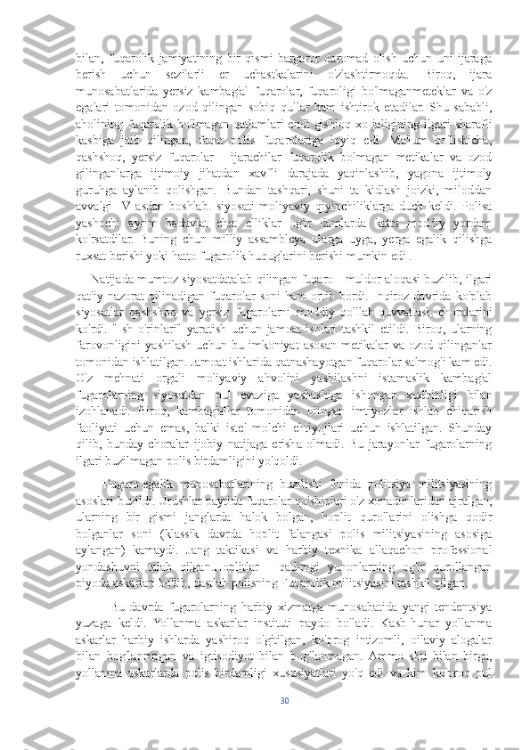 bilan,   fuqarolik   jamiyatining   bir   qismi   bargaror   daromad   olish   uchun   uni   ijaraga
berish   uchun   sezilarli   er   uchastkalarini   o'zlashtirmoqda.   Biroq,   ijara
munosabatlarida   yersiz   kambag'al   fuqarolar,   fuqaroligi   bo'lmaganmeteklar   va   o'z
egalari   tomonidan   ozod   qilingan   sobiq   qullar   ham   ishtirok   etadilar.   Shu   sababli,
aholining fuqarolik  bo'lmagan  qatlamlari   endi   gishloq  xo  jaligining ilgari  sharafli
kasbiga   jalb   qilingan,   faqat   polis   fuqarolariga   loyiq   edi.   Ma'lum   bo'lishicha,
qashshoq,   yersiz   fuqarolar   -   ijarachilar   fuqarolik   bolmagan   metikalar   va   ozod
gilinganlarga   ijtimoiy   jihatdan   xavfli   darajada   yaqinlashib,   yagona   ijtimoly
guruhga   aylanib   qolishgan.   Bundan   tashqari,   shuni   ta   kidlash   joizki,   miloddan
avvalgi   IV   asdan   boshlab.   siyosati   moliyaviy   qiyinchiliklarga   duch   keldi.   Polisa
yashochi   ayrim   badavlat   chet   elliklar   og'ir   damlarda   katta   moddiy   yordam
ko'rsatdilar.   Buning   chun   milliy   assambleya   ularga   uyga,   yerga   egalik   qilishga
ruxsat berishi yoki hatto fugarolik huquglarini berishi mumkin edi .
       Natijada mumtoz siyosatdatalab qilingan fuqaro - muldor aloqasi buzilib, ilgari
qat'iy   nazorat   qilinadigan   fuqarolar   soni   ham   ortib   bordi.   Inqiroz   davrida   ko'plab
siyosatlar   qashshoq   va   yersiz   fugarolarni   moddiy   qo'llab-quvvatlash   choralarini
ko'rdi.   "Ish   o'rinlari"   yaratish   uchun   jamoat   ishlari   tashkil   etildi.   Biroq,   ularning
farovonligini   yashilash   uchun   bu   imkoniyat   asosan   metikalar   va   ozod   qilinganlar
tomonidan ishlatilgan. Jamoat ishlarida qatnashayotgan fuqarolar salmog'i kam edi.
O'z   mehnati   orgali   moliyaviy   ahvolini   yashilashni   istamaslik   kambag'al
fugarolarning   siyosatdan   pul   evaziga   yashashiga   ishongan   xudbinligi   bilan
izohlanadi.   Biroq,   kambag'allar   tomonidan   olingan   imtiyozlar   ishlab   chiqarish
faoliyati   uchun   emas,   balki   iste'   molchi   ehtiyojlari   uchun   ishlatilgan.   Shunday
qilib,   bunday   choralar   ijobiy   natijaga   erisha   olmadi.   Bu   jarayonlar   fugarolarning
ilgari buzilmagan polis birdamligini yo'qoldi.
        Fugaro-egalik   munosabatlarining   buzilishi   fonida   politsiya   militsiyasining
asoslari buzildi. Urushlar paytida fuqarolar qo'shinlari o'z xonadonlaridan ajralgan,
ularning   bir   gismi   janglarda   halok   bolgan,   hoplit   qurollarini   olishga   qodir
bolganlar   soni   (klassik   davrda   hoplit   falangasi   polis   militsiyasining   asosiga
aylangan)   kamaydi.   Jang   taktikasi   va   harbiy   texnika   allaqachon   professional
yondashuvni   talab   qilgan.Hoplitlar   -   qadimgi   yunonlarning   og'ir   qurollangan
piyoda askarlari bo'lib, dastlab polisning Fuqarolik militsiyasini tashkil qilgan.
              Bu   davrda   fugarolarning   harbiy   xizmatga   munosabatida   yangi   tendentsiya
yuzaga   keldi.   Yollanma   askarlar   instituti   paydo   bo'ladi.   Kasb-hunar   yollanma
askarlar   harbiy   ishlarda   yashiroq   o'gitilgan,   ko'prog   intizomli,   oilaviy   alogalar
bilan   bog'lanmagan   va   igtisodiyot   bilan   bog'lanmagan.   Ammo   shu   bilan   birga,
yollanma   askarlarda   polis   birdamligi   xususiyatlari   yo'q   edi   va   kim   ko'proq   pul
30 