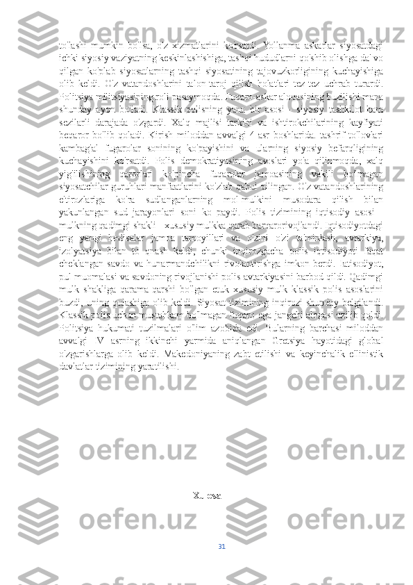 to'lashi   mumkin   bo'lsa,   o'z   xizmatlarini   ko'rsatdi.   Yollanma   askarlar   siyosatdagi
ichki siyosiy vaziyatning keskinlashishiga, tashqi hududlarni qo'shib olishga da' vo
qilgan   ko'plab   siyosatlarning   tashqi   siyosatining   tajovuzkorligining   kuchayishiga
olib   keldi.   O'z   vatandoshlarini   talon-taroj   qilish   holatlari   tez-tez   uchrab   turardi.
Politsiya militsiyasining roli pasaymoqda. Fuqaro-askar aloqasining buzilishi mana
shunday   ayon   bo'ladi.   Klassik   polisning   yana   bir   asosi   -   siyosiy   tashkilot   ham
sezilarli   darajada   o'zgardi.   Xalq   majlisi   tarkibi   va   ishtirokchilarining   kayfiyati
beqaror   bo'lib   qoladi.   Kirish   miloddan   avvalgi   4-asr   boshlarida.   tashrif   to'lovlari
kambag'al   fugarolar   sonining   ko'payishini   va   ularning   siyosiy   befarqligining
kuchayishini   ko'rsatdi.   Polis   demokratiyasining   asoslari   yo'a   qilinmoqda,   xalq
yig'ilishining   qarorlari   ko'pincha   fuqarolar   jamoasining   vakili   bo'lmagan
siyosatchilar guruhlari manfaatlarini ko'zlab qabul qilingan. O'z vatandoshlarining
e'tirozlariga   ko'ra   sudlanganlarning   mol-mulkini   musodara   qilish   bilan
yakunlangan   sud   jarayonlari   soni   ko   paydi.   Polis   tizimining   iqtisodiy   asosi   -
mulkning qadimgi shakli - xususiy mulkka qarab barqarorivojlandi. Iqtisodiyotdagi
eng   yangi   hodisalar   jamoa   tamoyillari   va   o'zini   o'zi   ta'minlash,   avtarkiya,
izolyatsiya   bilan   to   qnash   keldi,   chunki   inqirozgacha   polis   iqtisodiyoti   faqat
cheklangan   savdo   va   hunarmandchilikni   rivolantirishga   imkon   berdi.   Iatisodiyot,
pul muomalasi va savdoning rivojlanishi polis avtarkiyasini barbod qildi. Qadimgi
mulk   shakliga   qarama-qarshi   bo'lgan   etuk   xususiy   mulk   klassik   polis   asoslarini
buzdi,  uning   qulashiga   olib  keldi.   Siyosat   tizimining   inqirozi   shunday   belgilandi.
Klassik polis uchun mustahkam bo'lmagan fuqaro-ega-jangchi alogasi uzilib qoldi.
Politsiya   hukumati   tuzilmalari   o'lim   azobida   edi.   Bularning   barchasi   miloddan
avvalgi   IV   asrning   ikkinchi   yarmida   aniqlangan   Gretsiya   hayotidagi   global
o'zgarishlarga   olib   keldi.   Makedoniyaning   zabt   etilishi   va   keyinchalik   ellinistik
davlatlar tizimining yaratilishi.
                                                        Xulosa 
31 