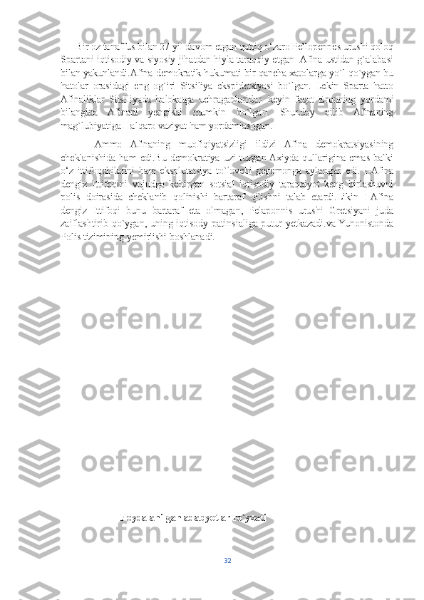       Bir oz tanaffus bilan 27 yil davom etgan qattiq o‘zaro Pellopennes urushi qoloq
Spartani iqtisodiy va siyosiy jihatdan hiyla taraqqiy etgan   Afina ustidan g`alabasi
bilan yakunlandi.Afina demokratik hukumati bir qancha xatolarga yo`l qo`ygan bu
hatolar   orasidagi   eng   og`iri   Sitsiliya   ekspidetsiyasi   bo`lgan.   Lekin   Sparta   hatto
Afinaliklar   Sitsiliyada   halokatga   uchraganlaridan   keyin   faqat   Eronning   yordami
bilangina   Afinani   yengishi   mumkin   bo`lgan.   Shunday   qilib   Afinaning
mag`lubiyatiga Halqaro vaziyat ham yordamlashgan. 
        Ammo   Afinaning   muofiqiyatsizligi   ildizi   Afina   demokratsiyasining
cheklanishida   ham   edi.Bu   demokratiya   uzi   tuzgan  Axiyda   qullarigina   emas   balki
o‘z   ittifoqchilarini   ham   eksplutatsiya   to`lovchi   gegemonga   aylangan   edi.   I-Afina
dengiz   Ittifoqini   vujudga   keltirgan   sotsial   iqtisodiy   taraqqiyot   keng   birlashuvni
polis   doirasida   cheklanib   qolinishi   bartaraf   qilishni   talab   etardi.Likin   I-Afina
dengiz   Ittifoqi   bunu   bartaraf   eta   olmagan,   Pelaponnis   urushi   Gretsiyani   juda
zaiflashtirib qo`ygan, uning iqtisody patinsialiga putur yetkazadi.va Yunonistonda
Polis tizimining yemirlishi boshlanadi.
             
                         Foydalanilgan adabyotlar ro`yxati
32 