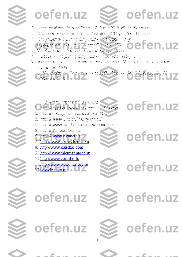 1. Jahon tarixidan o‘quv qo`llanma. Guliston.2018-yil. 36-39 betlar
2. D.Uraqov. jahon tarixi.1 kitob. Toshkent. 2020-yil. 178-182 betlar
3. F.Boynazarov. Qadimgi dunyo tarixi.Toshkent. 2004 yil.
4. Фукидид.История Пелопонеской войны".1991
5. V . I .  Kuzishchin ."История Древней Греции" 2005.
6. Yu.Krushkol.”Qadimgi dunyo tarixi “.Toshkent.1975-yil.
7. Маринович   Л.   П.   Греческое   наемничество   IV   в.   до   н.   э.   и   кризис
полиса. М., 1975.
8. Yu.V.   Andreev   “История   Древней   Греции”.МОСКВА.«ВЫСШАЯ
ШКОЛА».2003
                    
                   Axborot manbalari (saytlar):
1. http: // eyglish – www. hss. cmu. edu/history/ 
2. http: // history. hanover. edu/texts. htm.   
3. http: // www. ancient history.spb.ru/ 
4. http: // www. eu. Spb.ru/history/index. htm.  
5. http: // Yandex.Dzen.ru. 
6. http: //  www.ziyonet.uz . 
7. http://www.history.kemsu.ru   
8. http://www.kulichki    .   com   
9. http://www.    thietmar    .   narod    .   ru     
10. http://www.    vostlit    .   info     
11. http://www.    world    .   history    .   ru   
12. www.history.ru      
33 
