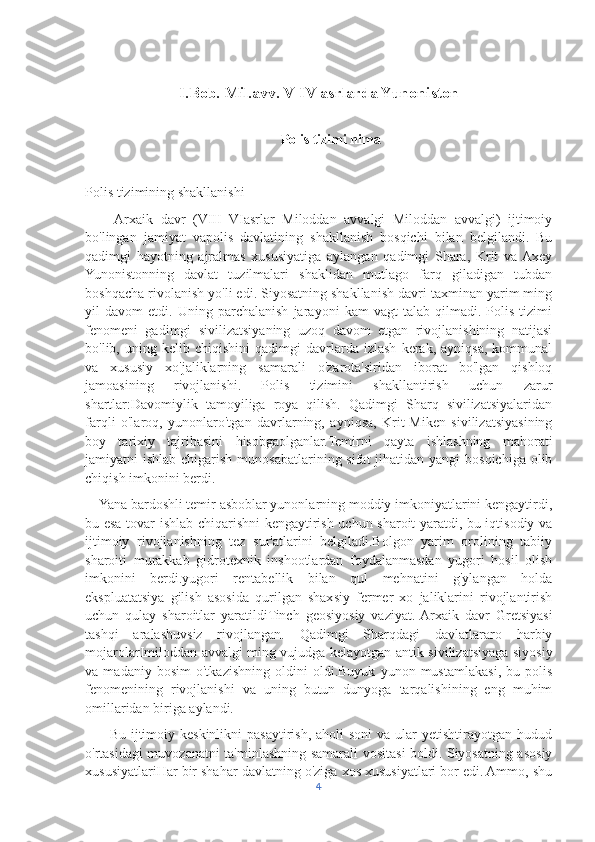 I.Bob. Mil.avv. V-IV asrlarda Yunoniston
Polis tizimi nima
Polis tizimining shakllanishi
        Arxaik   davr   (VIII   VIasrlar   Miloddan   avvalgi   Miloddan   avvalgi)   ijtimoiy
bo'lingan   jamiyat   vapolis   davlatining   shakllanish   bosqichi   bilan   belgilandi.   Bu
qadimgi   hayotning   ajralmas   xususiyatiga   aylangan   qadimgi   Shara,   Krit   va  Axey
Yunonistonning   davlat   tuzilmalari   shaklidan   mutlago   farq   giladigan   tubdan
boshqacha rivolanish yo'li edi. Siyosatning shakllanish davri taxminan yarim ming
yil   davom   etdi.   Uning   parchalanish   jarayoni   kam   vagt   talab   qilmadi.   Polis   tizimi
fenomeni   gadimgi   sivilizatsiyaning   uzoq   davom   etgan   rivojlanishining   natijasi
bo'lib,  uning   kelib  chiqishini   qadimgi   davrlarda   izlash   kerak,  ayniqsa,   kommunal
va   xususiy   xo'jaliklarning   samarali   o'zarota'siridan   iborat   bo'lgan   qishloq
jamoasining   rivojlanishi.   Polis   tizimini   shakllantirish   uchun   zarur
shartlar:Davomiylik   tamoyiliga   roya   qilish.   Qadimgi   Sharq   sivilizatsiyalaridan
farqli   o'laroq,   yunonlaro'tgan   davrlarning,   ayniqsa,   Krit-Miken   sivilizatsiyasining
boy   tarixiy   tajribasini   hisobgaolganlar.Temirni   qayta   ishlashning   mahorati
jamiyatni  ishlab chigarish munosabatlarining sifat  jihatidan yangi  bosqichiga olib
chiqish imkonini berdi. 
    Yana bardoshli temir asboblar yunonlarning moddiy imkoniyatlarini kengaytirdi,
bu esa tovar ishlab chiqarishni kengaytirish uchun sharoit yaratdi, bu iqtisodiy va
ijtimoiy   rivojlanishning   tez   sur'atlarini   belgiladi.Bolgon   yarim   orolining   tabiiy
sharoiti   murakkab   gidrotexnik   inshootlardan   foydalanmasdan   yugori   hosil   olish
imkonini   berdi.yugori   rentabellik   bilan   qul   mehnatini   g'ylangan   holda
ekspluatatsiya   gilish   asosida   qurilgan   shaxsiy   fermer   xo   jaliklarini   rivojlantirish
uchun   qulay   sharoitlar   yaratildiTinch   geosiyosiy   vaziyat.  Arxaik   davr   Gretsiyasi
tashqi   aralashuvsiz   rivojlangan.   Qadimgi   Sharqdagi   davlatlararo   harbiy
mojarolarImiloddan avvalgi ming vujudga kelayotgan antik sivilizatsiyaga siyosiy
va   madaniy   bosim   o'tkazishning   oldini   oldi.Buyuk   yunon   mustamlakasi,   bu   polis
fenomenining   rivojlanishi   va   uning   butun   dunyoga   tarqalishining   eng   muhim
omillaridan biriga aylandi. 
         Bu ijtimoiy keskinlikni  pasaytirish,  aholi  soni  va ular  yetishtirayotgan hudud
o'rtasidagi muvozanatni ta'minlashning samarali vositasi boldi. Siyosatning asosiy
xususiyatlariHar bir shahar-davlatning o'ziga xos xususiyatlari bor edi. Ammo, shu
4 