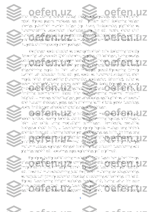 bilan   birga,   ularning   barchasi   quidagi   o'shash   xususiyatlarga   ega   edi:Rivojlanish
rejasi.   Siyosat   yagona   markazga   ega   edi   -   yordam   darhol   davlatning   istalgan
qismiga   yuborilishi   mumkin   bo'lgan   joy.   Bozor,   ibodatxonalar,   yig'ilishlar   va
hunarmandchilik   ustaxonalari   o'kaziladigan   joy   bor   edi.   Barcha   shahar   aholi
punktlari dengiz girg'og'ida yoki girg'oqqa yaqin joyda joylashgan bo'lib, ular port
yoki portga ega edi. Shahar markazida mudofaa istehkomlari bo lishi mumkin edi.
Bu yerda aholining asosiy qismi yashagan.
          Rivojlangan savdo  aloqalari  va tovar  ayirboshlash polis  davlatining iqtisodiy
farovonligi uchunasosdir. Qishloqlar vino, moy, jun olib kelishgan, buning evaziga
asbob-uskunalar,   gazlamalar,   kiyim-kechak   sotib   olishgan.   Tovar   xo'jaligi   tez
boyitish va gishloqda keng ko lamli yer egaligi, shaharda hunarmandchilik ishlab
chigarishining   paydo   bo   lishi   uchun   imkoniyat   yaratdi.Siyosatning   ijtimoiy
tuzilishi   uch   tabaqadan   iborat   edi:   yer,   savdo   va   hunarmand   zodagonlar,   erkin
mayda   ishlab   chigaruvchilar   (hunarmandlar,   savdogarlar,   dehqonlar),   qullar   va
qaram   ishchilar.Mulkning   qarama-qarshi   tabiati,   bu   davlat   (siyosat)   va   xususiy
(individual)   kabi   shakllarning   birgalikda   mavjudligidan   iborat   edi.   Polis   er
fondining   taqsimlanishini   digqat   bilan   kuzatib,   erning   maksimal   miqdorini
belgiladi. U merosga rahbarlik gilgan, yer uchastkasiga egalik gilish va uni tasarruf
etish huquaini cheklagan, yerga egalik qilishning kafili sifatida yersiz fuqarolarga
zaxira fondidan yer uchastkalari ajratilgunga qadar ishlagan.
            Siyosat   fugarolari   va   fugaroligi   bolmaganlar   -   metika   va   qullar   o'rtasidagi
keskin   kontrast.   Rasmiy   ravishda   ular   polis   organizmining   hayotiga   kiritilmagan,
lekin   ular   aslida   uning   mavjudligini   ta'minlagan.   Demokratik,   respublika
boshgaruv   shakli   bo'lib,   u   fuqarolarning   siyosiy   hayotda   mutlago   teng   ishtirok
etishidan iborat edi. Ularning barchasi yer uchastkalariga ega bo'lib, bir-biriga teng
edi. Fuqaro va davlat o'rtasidagi to'g'ridan-to'g'ri bog'liqlik byurokratik apparatning
yo'qligiga   yoki   uning   polisda   minimal   majudligiga   olib   keldi.   Oliy   hokimiyat
ma'lum muddatga saylangan Kengash boshchiligidagi to'laqonli fuqarolarning xalq
yig iniga tegishli edi. Lavozimga qayta saylanishga yo'l qo'yilmadi.
       Siyosiy va harbiy tashkilotning mos kelishi. To'liq fugaro ham polisni himoya
qilgan   jangchi   edi.   Armiya   milliy   armiya   edi,   bu   erda   xizmat   gilish   burch   va
imtiyoz edi. 3 "O'rta sinf" ga yo naltirish. Siyosatning fuqarolik jamiyati heterojen
edi.   Tovar-pul   munosabatlarining   jadal   rivojlanishi   mulkning   tez   tabagalanishiga
va natijada turli ijtimoiy qatlamlar o'rtasidagi aloqalarning zaiflashishiga olib keldi.
Siyosat   fuqarolarning   birligini   saqlashga   harakat   qildi,   buning   uchun   bir   qator
chora-tadbirlarni   qo'lladi:   yersiz   fuqarolarga   yer   uchastkalarini   ajratish,   yerga
egalik   qilishning   maksimal   darajasini   joriy   etish,   bu   esa   er   fondining
5 