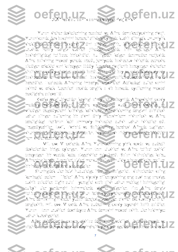                        1.2.Afinada quldorlik demokratiyasi rivojlanishi
            Yunon   shahar-davlatlarining   raqobati   va   Afina   demokratiyasining   rivoji.
Yunonistonda fors bosqinini bartaraf qilish jarayonida kuchli ellinistik umumiylik
shakllandi.   Uchinchi   bosqinni   oldini   olishga   intilib,   ko'plab   yunon   polislari
urushda   harbiy   dengiz   kuchlari   jihatidan   alohida   o‘rin   egallagan   Afina
boshchiligidagi   ittifoqqa   birlashdilai.   Bu   ligadan   kelgan   daromadiar   natijasida
Afina   polisining   mavqei   yanada   ortadi,   jamiyatda   boshqaruv   ishlarida   qatnasha
oladigan erkaklai  soni  ko'paygan Oddiy fuqarolar  rivojlanib borayotgan shaharlar
aholisining   asosiy   qismiga   aylanib   bordi.   biroq   ular   boy   va   aslzodalarga   siyosiy
boshqaruvda   an   anaviv   monopol   boshqaruvni   qo'ilab-quwatlashlariga   halal
berardilar.   Haqiqatda   Afinaning   imperiya   korxonalari   Attikadagi   qullar   sonini
oshirdi   va   erkak   fuqarolari   orasida   tcnglik   o   sib   borsada.   ayollarning   mavqei
pastligicha qolaveTdi.
            Kserks   mag'lubiyatidan   keyingi   o‘n   yillar   mobaynida   Afina   shahri   asosiy
madaniy   markazga   aylandi.   Barcha   sayohatchilar   xudo   Dionis   sharafiga   qo
viladigan   tragcdiyalarni   ko'rishga   kelisliardi.   Afmaliklaming   dengizni   qo'riqlash
uchun   olingan   pullaming   bir   qismi   diniy   marosimlarm   nishonlash   va   Afina
tepaligidagi   Parfenon   kabi   ommaviy   inshoatlar   qurish   uchun   ishlatilar   edi.
Tragediyachilar   Esxil,   Fvripid   va   Sofokllaming   barchasi   Afinada   tug'iigan.
shuningdek   komik   dramaturg   Aristofan.   haykaltarosh   Fidiy   va   tarixchi   Fukiditlar
ham shular qatorida bo'lishgan.
              Mil.   aw.   V   asrlarda   Afina   Yunonistonning   yirik   savdo   va   qudratli
davlatlaridan   biriga   aylangan.   Yunon-Eron   uiushlari   va   Afina   ittifoqi   tashkil
topayotgan   bir   vaqtda   katta   o'zgarishlar   ro'y   berdi.   Solon   islohotlaiiga   ko'ra,
Afinaning barcha fuqarolari o'zlari mansub bo'lgan inulkiy tabaqaga ko'ra ma'lum
bir harbiy majburiyatlami ado etganlar
          Shuningdek   ular   ba'zi   huquqlaiga   liam   ega   bo'lganlai.   Islohotlardan   so"ng
kambag'al   qatlam   -   "fetlar"   Afina   siyosiy   pillapoyasining   eng   quvi   pog   onasiga
tushib   qoladilar.   Og‘ir   quiol   -   yarog'lai   sotib   olish   uchun   mablag   i   boiniaganligi
tufayli   ular   yordamchi   boimmalarda   xizmat   qilganlar.   Flot   Afina   dengiz
ittifoqining tayanchi boiganligi uchun fetlai siyosiy ahamiyati jihatidan asta-sekin
Afma demosining nisbatan yuqori darajasi - zevgitlar. qisman esa suvoriylar bilan
tenglashib.   mil.   avv.   V   asrda   Afina   qudratining   asosiy   tayanchi   boiib   qoldilar.
Yunon - Eron urushlari  davridayoq Afina demosini  mavqei  oshib. ular  hokimiyat
uchun kurashganlar.
        Afina  qishloqlarida,  asosan,  qishloq  demosining  vakillari  -  boimish  mayda  va
oitahol dehqonlar yashaganlai. Keyinchalik yirik yer  egalari paydo boia boshladi.
7 