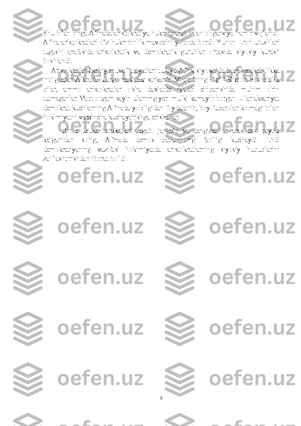 Shu bilan birga Afinada aristokratiya hukmronligi bilan oligarxiya ham rivojlandi.
Afina aristokratlari o‘z hukmronlik mavqeini yo'qota bordi. Yunon-Eron urushlari
tugashi   arafasida   aristokratik   va   demokratik   guruhlar   o'rtasida   siyosiy   kurash
boshlandi.
     Aristokratlar harbiy muvaffaqiyatlari tufayli Afina siyosatida ham vetakchilikka
intilganlar. Afinada ularga mashhur sarkarda Miltiadning o‘g‘li Kimon boshchilik
qilar,   ammo   aristokratlar   o'sha   davlatda   ishlab   chiqarishida   muhim   o'rin
tutmaganlar. Vaqt o tgam sayin ularnmg yer- mulki kamayib borgan. Ular aksariyat
demokrat kuchlarning Afinada yo'qligidan foydalanib, boy fuqarolar ko magi bilan
hokimiyatni vaqtincha kuchaytirishga erishdilar.
          Biroq   urush   harakatlari   tugab.   jangchi   va   dengizchilar   uraslidan   qaytib
kelganidan   so'ng,   Afmada   demos   qatlamining   faolligi   kuchaydi.   Endi
demokratiyaning   vazifasi   hokimiyatda   aristokratlarning   siyosiy   huquqlarini
zaiflashtirishdan iborat bo'ldi.
8 