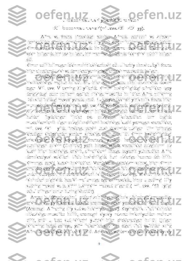 II. Pelaponnes urushi yillarida Yunoniston
2.1 Peloponnes urushlari(mil. avv. 431 - 404 -yy).
          Afina   va   Sparta   o‘rtasidagi   raqobat.   Afinada   qattiqqo'l   va   zo'ravon
Femistokldan o rniga domshmand va oliyjanob Kinion hokimiyat tepasiga keladi.
Kimon   va   Femistokl   har   bir   jabhada   bir-biriga   qarama-   qarshi   edi.   Ularning   biri
sekin bo'lganda biri tez bo lgan, biri manman bo lganda ikkinchisi  odobli bo'lgan
edi.
Kimon aqlli bo'lmagan lekin mohir lashkarboshi edi. U harbiy obrosi tufayli Sparta
bilan aloqalarni uzish va demokratiyaningrivojlantirish maaqsadida bo'lgan.
       O'z faoliyati davomida Afuia yig'inida Efialt boshchiligidagi koalitsiya u bilan
hisoblashishga   majbur   bo'ladi.   Shu   bilan   Kimon   katta   obro'   qozonishda   davom
etgan   Mil.   avv.   V   asming   70-yillarida   Kimon   boshchiligidagi   afinaliklar   Egey
dengizidagi   qator   orollarni   egallab   olishga   muvaffaq   bo   ldilar.   Afina   polisining
Delos ittifoqidagi mavqei yanada ortdi. Bu jarayon ikkinchi yirik polis-Sparta bilan
munosabatlami keskinlashtirdi. mil. aw. 464-yili Spartada kuchli zilzila ro‘y berdi.
Zilzila natijasida ko'plab uylar vayron bo'ladi va minglab odamlar qurbon bo ladi,
bundan   foydalangan   ilotlar   esa   qo'zg'oion   ko'taradilar.   Itom   tog'ida
mustahkamlanib   olgan   qo'zg'olonchilarni   bostirishga   kuchi   yetmagan   spartalikiar,
mil.   avv.   481   -   yilda   forslarga   qarshi   urush   davomida   tuzilgan   Ellin   lttifoqiga
kiradigan   shaharlardan   yordam   so'rashga   inajbur   bo   ldi.   Kimon   boshchiligidagi
aristokratlar   Afma   kengashini   Spartaga   yordam   berishga   ko'ndirdi.   Og'ir
qurollangan   qo'shin   (Goplitlar)   yetib   borgan   vaqtda   spartaliklar   qo'zg'olonni   o'z
kuchi   bilan   bostirishga   erishib,   afinaliklami   orqaga   qaytarib   yuboradilar.   Afina
demokratiyasi   vakillari   Efialt   boshchiligida   buni   o'zlariga   haqorat   deb   bilib.
Kimonga   qarshi   kurash   boshladilar.   Mamlakatda   ostrakizm   so'rovi   bilan   Kimon
amalidan avrilib, quvib vuborildi. Efialt islohotlari. Efialt Kimonga bosirn o'tkazib
undan   qutulgach.   bir   qancha   sezilarli   islohotlami   o'tkazishga   erishdi.   Biz   Efialt
islohotlari   to'g'risida   batafsil   ma'lumotga   ega   bo'lmasakda,   biroq   u   qadimgi   Oliy
sudning   mavqei   va   ta   sirini   tushirislim   maqsad   qilgandi   (   mil.   avv.   462   -   yilgi
qabul qilingan qonun buning isbotidir). 
    Ammo bu idoraning obro' - e tibori zo'r bo'lganligi bois Efialtning o'z maqsadiga
erisha   olishi   qiyin   kechadi.   dastlab   areopagga   qarshi   yetarlicha   dalillai   to   plagan
(Areopag - Afinaning oliy sud va hokimiyat organi). Keyinchalik Efialt islohotlar
o'tkazishga   muvaffaq   bo'lib,   areopagni   siyosiy   nazorat   imkoniyatidan   mahrum
qilib,   endi   u   faqat   sud   ishlarini   yuritish   bilan   cheklanadigan   bo'Idi.   Qolgan
ishlaming   barini   gelieya,   ya’m   hakamlar   sudi   ijro   etgan.Efialt   vafotidan   so'ng
Afina   demokratiyasi   zaiflashib   qoldi.   Aristokrat   va   dcmokratlar   o   rtasida   siyosiy
9 