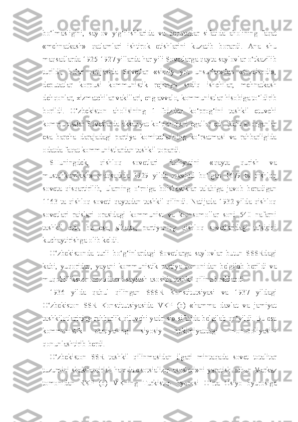 bo‘lmasligini,   saylov   yig‘ilishlarida   va   deputatlar   sifatida   aholining   faqat
«mehnatkash»   qatlamlari   ishtirok   etishlarini   kuzatib   borardi.   Ana   shu
maqsadlarda 1925-1927 yillarda har yili Sovetlarga qayta saylovlar o‘tkazilib
turildi,   bular   natijasida   Sovetlar   «sinfiy   yot   unsurlar»dan   «tozalandi»,
deputatlar   korpusi   kommunistik   rejimga   sodiq   ishchilar,   mehnatkash
dehqonlar, xizmatchilar vakillari, eng avvalo, kommunistlar hisobiga to‘ldirib
borildi.   O‘zbekiston   aholisining   1   foizdan   ko‘prog‘ini   tashkil   etuvchi
kommunistlar Sovetlarda aksariyat ko‘pchilikni  egallar edi.  Rahbar organlar
esa   barcha   darajadagi   partiya   komitetlarining   ko‘rsatmasi   va   rahbarligida
odatda faqat kommunistlardan tashkil topardi.
SHuningdek,   qishloq   sovetlari   faoliyatini   «qayta   qurish   va
mustahkamlash»   maqsadida   1929   yilda   mavjud   bo‘lgan   1679   ta   qishloq
soveta   qisqartirilib,   ularning   o‘rniga   bolsheviklar   talabiga   javob   beradigan
1163   ta   qishloq   soveti   qaytadan   tashkil   qilindi.   Natijada   1932   yilda   qishloq
sovetlari   raislari   orasidagi   kommunist   va   komsomollar   soni   540   nafarni
tashkil   etdi,   bu   esa,   albatta,   partiyaning   qishloq   sovetlaridagi   ta’sirini
kuchaytirishga olib keldi.
O‘zbekistonda   turli   bo‘g‘inlardagi   Sovetlarga   saylovlar   butun   SSSRdagi
kabi,   yuqoridan,   yayani   kommunistik   partiya   tomonidan   belgilab   berildi   va
muqobilliksiz   nomzodlarni saylash asosida tashkil qilina boshlandi.
1936   yilda   qabul   qilingan   SSSR   Konstitutsiyasi   va   1937   yildagi
O‘zbekiston   SSR   Konstitutsiyasida   VKP   (b)   «hamma   davlat   va   jamiyat
tashkilotlarining rahbarlik qiluvchi yadrosi» sifatida belgilab qo‘yildi. Bu esa
kommunistik   partiyaning   siyosiy   hokimiyatdagi   monopoliyasini
qonunlashtirib berdi.
O‘zbekiston   SSR   tashkil   qilinmasidan   ilgari   mintaqada   sovet   totalitar
tuzumini shakllantirish hamda «sotsializm asoslari»ni yaratish uchun Markaz
tomonidan   RKP   (b)   MKning   Turkiston   byurosi   O‘rta   Osiyo   byurosiga 