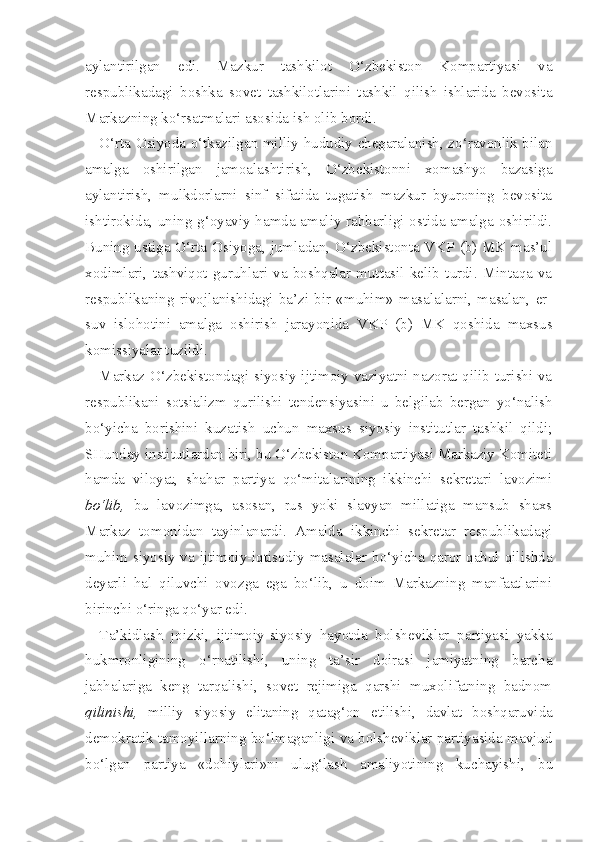 aylantirilgan   edi.   Mazkur   tashkilot   O‘zbekiston   Kompartiyasi   va
respublikadagi   boshka   sovet   tashkilotlarini   tashkil   qilish   ishlarida   bevosita
Markazning ko‘rsatmalari asosida ish olib bordi.
O‘rta Osiyoda o‘tkazilgan milliy-hududiy chegaralanish, zo‘ravonlik bilan
amalga   oshirilgan   jamoalashtirish,   O‘zbekistonni   xomashyo   bazasiga
aylantirish,   mulkdorlarni   sinf   sifatida   tugatish   mazkur   byuroning   bevosita
ishtirokida, uning g‘oyaviy hamda amaliy rahbarligi ostida amalga oshirildi.
Buning ustiga O‘rta Osiyoga, jumladan, O‘zbekistonta VKP (b) MK mas’ul
xodimlari,   tashviqot   guruhlari   va   boshqalar   muttasil   kelib   turdi.   Mintaqa   va
respublikaning   rivojlanishidagi   ba’zi   bir   «muhim»   masalalarni,   masalan,   er-
suv   islohotini   amalga   oshirish   jarayonida   VKP   (b)   MK   qoshida   maxsus
komissiyalar tuzildi.
Markaz O‘zbekistondagi siyosiy-ijtimoiy vaziyatni nazorat qilib turishi va
respublikani   sotsializm   qurilishi   tendensiyasini   u   belgilab   bergan   yo‘nalish
bo‘yicha   borishini   kuzatish   uchun   maxsus   siyosiy   institutlar   tashkil   qildi;
SHunday institutlardan biri, bu O‘zbekiston Kompartiyasi Markaziy Komiteti
hamda   viloyat,   shahar   partiya   qo‘mitalarining   ikkinchi   sekretari   lavozimi
bo‘lib,   bu   lavozimga,   asosan,   rus   yoki   slavyan   millatiga   mansub   shaxs
Markaz   tomonidan   tayinlanardi.   Amalda   ikkinchi   sekretar   respublikadagi
muhim siyosiy va ijtimoiy-iqtisodiy masalalar bo‘yicha qaror qabul qilishda
deyarli   hal   qiluvchi   ovozga   ega   bo‘lib,   u   doim   Markazning   manfaatlarini
birinchi o‘ringa qo‘yar edi.
Ta’kidlash   joizki,   ijtimoiy-siyosiy   hayotda   bolsheviklar   partiyasi   yakka
hukmronligining   o‘rnatilishi,   uning   ta’sir   doirasi   jamiyatning   barcha
jabhalariga   keng   tarqalishi,   sovet   rejimiga   qarshi   muxolifatning   badnom
qilinishi,   milliy   siyosiy   elitaning   qatag‘on   etilishi,   davlat   boshqaruvida
demokratik tamoyillarning bo‘lmaganligi va bolsheviklar partiyasida mavjud
bo‘lgan   partiya   «dohiylari»ni   ulug‘lash   amaliyotining   kuchayishi,   bu 