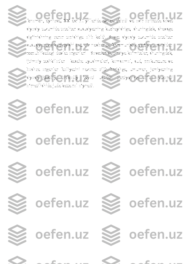 fenomen,   ayniqsa ,   XX   asr   30-yillarida   avjiga   chiqdi   va   oxir-oqibatda   sovet
siyosiy   tuzumida   totalitar   xususiyatning   kuchayishiga,   shuningdek,   shaxsga
sig‘inishning   q aror   topishiga   olib   keldi.   Sovet   siyosiy   tuzumida   totalitar
xususiyatning kuchayishi esa, o‘z navbatida, kommunistik partiya tomonidan
reepublikadagi davlat organlari - Sovetlar va ijroiya ko‘mitalar, shuning dek,
ijtimoiy   tashkilotlar   -   kasaba   uyushmalari,   komsomol,   sud,   prokuratura   va
boshqa   organlar   faoliyatini   nazorat   qilib   borishga,   umuman,   jamiyatning
siyosiy-ijtimoiy,   iqtisodiy   hayoti   ustidan   partiyaning   to‘liq   nazorati
o‘rnatilishida   juda katta rol o‘ynadi. 