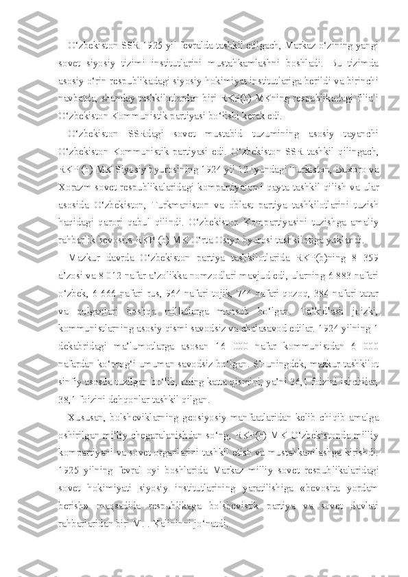 O‘zbekiston SSR 1925 yil fevralda tashkil etilgach, Markaz o‘zining yangi
sovet   siyosiy   tizimi   institutlarini   mustahkamlashni   boshladi.   Bu   tizimda
asosiy o‘rin respublikadagi siyosiy hokimiyat institutlariga berildi va birinchi
navbatda, shunday tashkilotlardan biri RKP(b) MKning respublikadagi filiali
O‘zbekiston Kommunistik partiyasi bo‘lishi kerak edi.
O‘ zbekiston   SSRdagi   sovet   mustabid   tuzumining   asosiy   tayanchi
O‘ zbekiston   Kommunistik   partiyasi   edi.   O‘ zbekiston   SSR   tashkil   qilingach,
RKP (b) MK Siyosiy byurosining 1924 yil 12 iyundagi Turkiston, Buxoro va
Xorazm sovet respublikalaridagi kompartiyalarni   qayta   tashkil   qilish   va ular
asosida   O‘ zbekiston,   Turkmaniston   va   oblast   partiya   tashkilotlarini   tuzish
haqidagi   qarori   qabul   qilindi.   O‘zbekiston   Kompartiyasini   tuzishga   amaliy
rahbarlik bevosita RKP (b) MK O‘rta Osiyo byurosi tashkilotiga yuklandi.
Mazkur   davrda   O‘zbekiston   partiya   tashkilotlarida   RKP(b)ning   8   359
a’zosi va  8  012 nafar a’zolikka nomzodlari mavjud edi, ularning 6 883 nafari
o‘zbek, 6 666 nafari rus, 964 nafari tojik, 744 nafari qozoq, 384 nafari tatar
va   qolganlari   boshqa   millatlarga   mansub   bo‘lgan.   Ta’kidlash   joizki,
kommunistlarning asosiy qismi savodsiz va chalasavod edilar. 1924 yilning 1
dekabridagi   ma’lumotlarga   asosan   16   000   nafar   kommunistdan   6   000
nafardan ko‘prog‘i umuman savodsiz bo‘lgan. SHuningdek, mazkur tashkilot
sinfiy asosda tuzilgan bo‘lib, uning katta qismini, ya’ni 36,1 foizini ishchilar,
38 ,1 foizini dehqonlar tashkil qilgan.
Xususan,   bolsheviklarning   geosiyosiy   manfaatlaridan   kelib   chiqib   amalga
oshirilgan milliy chegaralanishdan so‘ng, RKP(b) MK O‘zbekistonda milliy
kompartiyani va sovet organlarini tashkil etish va mustahkamlashga kirishdi.
1925   yilning   fevral   oyi   boshlarida   Markaz   milliy   sovet   respub likalaridagi
sovet   hokimiyati   siyosiy   institutlarining   yaratilishiga   «bevosita   yordam
berish»   maqsadida   respublikaga   bolshevistik   partiya   va   sovet   davlati
rahbarlaridan biri M.I. Kalininni jo‘natdi. 