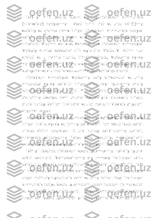 1925   yil   6-12   fevralda   Buxoro   shahrida   O‘zbekiston   Kommunistik
(bolsheviklar)   partiyasining   I   s’ezdi   bo‘lib   o‘tdi   va   unda   RKP(b)ning
«tarkibiy   va   ajralmas   qismi»   bo‘lgan   O‘zbekiston   Kommunistik   partiyasi
tashkil   topib,   u   Turkiston,   Buxoro   va   Xorazm   kommunistik   tashkilotlarini
birlashtirdi.   Vladimir   Ivanov   va   Akmal   Ikromov   O‘zbekiston   Kompartiyasi
Markaziy   Komiteti   sekretarlari   qilib   saylandilar.   S’edda   M.   Kalinin   nutq
so‘zladi   va   u   o‘zining   nutqida,   birinchi   navbatda,   Markazning   siyosiy
manfaatlarini   ilgari   surib,   barcha   sovet   respublikalari   o‘rtasidagi   ittifoqni
kuchaytirish va shu orqali sovet tuzumini mustahkamlashga chaqirdi.
O‘zbekiston   Kompartiyasi   Markazning   qat’iy   ko‘rsatmalari   va   uning
mintaqadagi   siyosiy   tashkiloti   bo‘lgan   O‘rta   Osiyo   byurosining   amaliy
rahbarligi   asosida   tashkil   qilindi.   YUqorida   e’tirof   qilinganidek,   uning
a’zolarining   aksariyat   qismi   umuman   savodsiz   yoki   chalasavod   bo‘lgan,
chunki   bunday   kishilarni   boshqarish   va   ular   orasida   bolshevistik   g‘oyalarni
singdirish oson edi.
Bolsheviklar   O‘zbekiston   Kompartiyasining   «g‘oyaviy   ko‘makchilari»
bo‘lgan   boshqa   siyosiy   va   ijtimoiy   tashkilotlarni   ham   respublikada   tashkil
qilishga   e’tibor   qaratishgan.   CHunki   bunday   tashkilotlarning   tuzilishi,
bolshevistik   rahbariyatning   fikriga   ko‘ra,   respublika   mehnatkashlarini
«sotsialistik qurilishga keng jalb qilish» imkoniyatini berar edi.
1924   yil   dekabrda   O‘zbekiston   kasaba   uyushmasining   Tashkiliy   byurosi
tarkibi   tasdiqlandi.   Mehnatkashlarning   eng   ommaviy   hisoblangan   ushbu
tashkiloti bolshevistik partiya yo‘riqlari asosida tashkil qilingan bo‘lib,   1925
yil boshlarida u  90  mingdan ortiq kishini birlashtirgan edi. Mamlakatda qaror
topgan   ma’muriy-buyruqbozlik   tizimi   va   uning   rahbar   o‘zagi   hisoblangan
kommunistik   partiya   kasaba   uyushmalarini   qadam-baqadam   o‘z   maqsadlari
va   vazifalariga   bo‘ysundirib   bordi.   Partiya   hukmronligi   mustahkamlanib
borgan   sari   kasaba   uyushmalari   yollanma   ishchilar   va   xizmatchilarning 