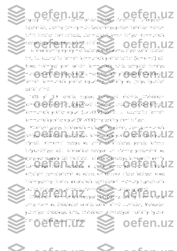 hayotiy   manfaatlarini   ta’minlashdan   iborat   o‘zlarining   funksiyalarini
bajarishdan, ularning ijtimoiy muhofazalanishiga yordam berishdan   mahrum
bo‘lib   bordilar.   Oxir-oqibatda,   ular   mutlaq   hukmron   bo‘lgan   Kommunistik
partiyaning «dastyori»  ga  aylanib qoldilar.
Bolsheviklarning siyosiy manfaatlariga sodiq xizmat qilgan tashkilotlardan
biri,   bu   Butunittifoq   leninchi   kommunistik   yoshlar   ittifoqi   (komso mol)   edi.
Sovet   hokimiyati   yosh   avlodni   kommunistik   ruhda   tarbiyalab   borishga
muntazam e’tibor qaratgan va shu maqsadda 1924 yil dekabrda O‘zbekiston
leninchi   kommunistik   yoshlar   soyuzining   Tashkiliy   va   Ijroiya   byurolari
tashkil qilindi.
1925   yil   5-8   aprelda   poytaxt   Samarqand   shahrida   O‘zbekiston
komsomolining   birinchi   ta’sis   s’ezdi   o‘tkazildi.   Unda   O‘zbekiston   leninchi
kommunistik   yoshlar   soyuzi   (UzLKSM)   tuzildi.   U   Butunittifoq   leninchi
kommu nistik yoshlar soyuzi (VLKSM)ning tarkibiy qismi bo‘lgan.
YOshlarni   ongiga   bolshevistik   mafkurani   singdirish,   ularni   kommunistik
jamiyat   soldatlariga   aylantirishda   kommunistik   yoshlar   ittifoqi   asosiy   rol
o‘ynadi.   Komsomol   partiya   va   uning   tashkilotlariga   yanada   ko‘proq
bo‘ysundirilgan   edi.   Bolsheviklar   partiyasi   uni   o‘zining   yordamchisi   va
«jangovar   rezervi»   deb   hisoblardi.   Bolshevistik   partiya   komsomol ii   «sinfiy
dushman»ga   qarshi   kurashda,   «Hujum»   kampaniyasi   hamda   qishlok
xo‘jaligini   jamoalashtirish   va   xalqqa   son-sanoqsiz   ofatlar   keltirgan   sovet
hokimiyatining   boshqa   «sotsialistik   tajribalari»ni   ma’muriy-buyruqbozlik
usullari bilan amalga oshirishda o‘zining zarbdor mushtiga aylantirdi.
O‘zbekiston   Kommunistik   partiyasi   RKP(b)ning   tarkibiy   qismi   sifatida
uning   nizom   va   direktivalari   asosida   tashkil   kilindi.   Jumladan,   Markazdan
yuborilgan   direktivaga   ko‘ra,   O‘ zbekiston   Kompartiyasi   Tashkiliy   byurosi
plenumi Ijroiya byuro zimmasiga: 