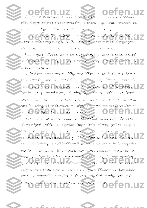 a)   o‘zining   kelgusidagi  ishida   O‘zbekiston   SSRning  bir   qadar   chekkadagi
viloyatlariga   ko‘proq   e’tibor   qaratishni,   u   erlarda   kuyi   sovet   apparatini   va
ancha faol  bo‘lgan  partiya tashkilotlarini vujudga keltirishni;
b)   O‘zbekiston   Kompartiyasi   o‘zining   barcha   tashkilotlariga   RKP(b)
Ustavi  hamda  partiyaning XII va XIII s’ezdlari  qarorlarida  belgilangan yangi
a’zolar va nomzodlarni  qabul qilish  shartlarini  tarqatishni  yukladi.
SHuningdek,   O‘ zbekiston   Kompartiyasi   barcha   tashkilotlarida   RKP(b)
Markaziy   Komitet i   belgilagan   yagona   namunadagi   partiya   va   nomzodlik
biletlari joriy etildi.
O‘ zbekiston   Kompartiyasi   oldiga   respublikada   sovet   boshqaruv   tizimini
shakllantirish   vazifasi   qo‘yildi.   Uning   oldida,   birinchi   navbatda,
hokimiyatning   qonun   chiqaruvchi   va   ijroiya   organlari   bo‘lgan   sovetlarni
hamda   ijroiy   qo‘mitalarni,   shuningdek,   ijtimoiy   tashkilotlar   kasaba
uyushmalari   va   kommunistik   yoshlar   tashkiloti,   «milliy   armiya»,
respublikaning sud, prokuratura, militsiya kabi organlarini tuzish va ularning
faoliyatini yo‘lga qo‘yish vazifasi topshirildi.
Bu yo‘nalishdagi birinchi qadamlar 1926 yil boshlarida, ya’ni O‘zbekiston
Kompartiyasi   tashkil   qilingandan   keyin   ko‘p   o‘tmay   yo‘lga   qo‘yildi.
O‘zbekiston   SSRning,   hokimiyat   davlat   organlarining   tashkil   qilinganligini
qonunlashtirish   maqsadida   1925   yil   13-17   fevralda   Buxoroda   O‘zbekiston
SSR Sovetlarining I s’ezdi bo‘lib o‘tdi va unda sovet apparatini kuchaytirish
vazifasi   ilgari   surildi.   SHuningdek,   quyi   sovet   apparatini   mustahkamlash
masalasida   ham   ba’zi   bir   qarorlar   qabul   qilindi.   Unga   ko‘ra   Surxondaryo,
Qashqadaryo   va   Xorazm   viloyatlarida   revkomlar   o‘rniga   «saylab
qo‘yiladigan»   sovet   organlari,   ba’zi   bir   viloyatlar   (Xorazm   va   Buxoro)dagi
amin   va   oqsoqollik   mahalliy   boshqaruv   organlari   o‘rniga   esa   qishloq
sovetlarini tashkil qilish haqidagi qaror ham qabul qilindi. 