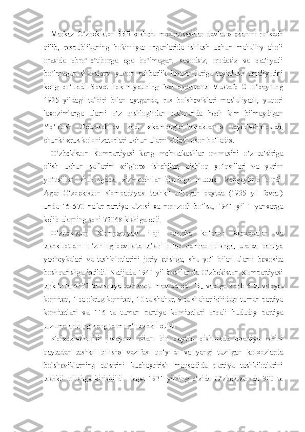 Markaz   O‘zbekiston   SSR   «ishchi-mehnatkashlar   davlati»   ekanini   ro‘kach
qilib,   respublikaning   hokimiyat   organlarida   ishlash   uchun   mahalliy   aholi
orasida   obro‘-e’tiborga   ega   bo‘lmagan,   savodsiz,   irodasiz   va   qat’iyatli
bo‘lmagan   shaxslarni   yuqori   rahbarlik   lavozimlariga   tayinlash   amaliyotini
keng   qo‘lladi.   Sovet   hokimiyatining   faol   opponenta   Mustafo   CHo‘qayning
1925   yildagi   ta’biri   bilan   aytganda,   rus   bolsheviklari   mas’uliyatli,   yuqori
lavozimlarga   ularni   o‘z   qishlog‘idan   tashqarida   hech   kim   bilmaydigan
Yo‘ldosh   Oxunboboev   kabi   «kambag‘al-batraklarni»   tayinlashmoыda,
chunki «rus kolonizatorlari uchun ularni aldash oson bo‘ladi».
O‘zbekiston   Kompartiyasi   keng   mehnatkashlar   ommasini   o‘z   ta’siriga
olish   uchun   saflarini   «ilg‘or»   ishchilar,   qishloq   yo‘qsillari   va   yarim
yo‘qsillar,   shuningdek,   xizmatchilar   hisobiga   muttasil   kengaytirib   bordi.
Agar   O‘zbekiston   Kompartiyasi   tashkil   qilingan   paytda   (1925   yil   fevral)
unda   16   570   nafar   partiya   a’zosi   va   nomzodi   bo‘lsa,   1941   yil   1   yanvarga
kelib ularning soni 72068 kishiga etdi.
O‘zbekiston   Kompartiyasi   iloji   boricha   ko‘proq   korxonalar   va
tashkilotlarni   o‘zining   bevosita   ta’siri   bilan   qamrab   olishga,   ularda   partiya
yacheykalari   va   tashkilotlarini   joriy   etishga,   shu   yo‘l   bilan   ularni   bevosita
boshqarishga intildi. Natijada 1941 yil boshlarida O‘zbekiston Kompartiyasi
tarkibida 4132 ta partiya tashkiloti mavjud edi. B
U   vaqtga kelib 6 ta   viloyat
komiteti, 1 ta okrug komiteti, 10 ta shahar, 9 ta shahar ichidagi tuman partiya
komitetlari   va   116   ta   tuman   partiya   komitetlari   orqali   hududiy   par tiya
tuzilmalarining keng tarmog‘i tashkil etildi.
Kolxozlashtirish   jarayoni   bilan   bir   paytda   qishlokda   «partiya   ishini
qaytadan   tashkil   qilish»   vazifasi   qo‘yildi   va   yangi   tuzilgan   kolxozlarda
bolsheviklarning   ta’sirini   kuchaytirish   maqsadida   partiya   tashkilotlarini
tashkil   qilishga   kirishildi.   Faqat   1931   yilning   o‘zida   O‘zbekistonda   300   ta 