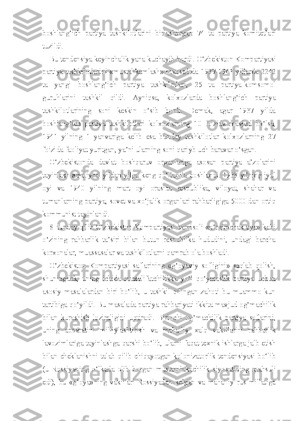 boshlang‘ich   partiya   tashkilotlarini   birlashtirgan   74   ta   partiya   komitetla ri
tuzildi.
Bu tendensiya keyinchalik yana kuchayib bordi.  O‘zbekiston  Kompartiyasi
partiya tashkilotlarini   «mustahkamlash» maqsadida   1937-1941 yillarda 2242
ta   yangi   boshlang‘ich   partiya   tashkilotlari,   25   ta   partiya-komsomol
guru hl arini   tashkil   qildi.   Ayniqsa,   kolxozlarda   boshlang‘ich   partiya
tashkilotlarining   soni   keskin   o‘sib   bordi.   Demak,   agar   1937   yilda
boshlang‘ich   partiya   tashkilotlari   kolxozlarning   10   foizida   mavjud   bo‘lsa,
1941   yilning   1   yanvariga   kelib   esa   bunday   tashkilotlar   kolxozlarning   27
foizida faoliyat yuritgan, ya’ni ularning soni qariyb uch baravar o‘sgan.
O‘zbekistonda   davlat   boshqaruv   organlariga   asosan   partiya   a’zolarini
tayinlash amaliyoti yildan-yilga keng qo‘llanila boshlandi. 1938 yilning iyul
oyi   va   1940   yilning   mart   oyi   orasida   respublika,   viloyat,   shahar   va
tumanlarning partiya, sovet va xo‘jalik organlari rahbarligiga 5000 dan ortiq
kommunist tayinlandi.
SHunday qilib O‘zbekiston Kompartiyasi bamisoli «o‘rgimchak uya» kabi
o‘zining   rahbarlik   ta’siri   bilan   butun   respublika   hududini,   undagi   barcha
korxonalar, muassasalar va tashkilotlarni qamrab ola boshladi.
O‘zbekiston   Kompartiyasi   saflarining   «g‘oyaviy   sofligini»   saqlab   qolish,
shuningdek,   uning   ichida   muxolifatchilikka   yo‘l   qo‘ymaslik   partiya   uchun
asosiy   masalalardan   biri   bo‘lib,   u   tashkil   qilingan   zahoti   bu   muammo   kun
tartibiga qo‘yildi.  Bu masalada partiya  rahbariyati  ikkita mavjud  og‘machilik
bilan   kurashish   lozimligini   uqtiradi.   Birinchi   og‘machilik   partiya   saflarini,
uning   apparatini   milliylashtirish   va   mahalliy   xalq   vakillarini   rahbarlik
lavozimlariga tayinlashga qarshi bo‘lib, ularni faqat texnik ishlarga jalb etish
bilan   cheklanishni   talab   qilib   chiqayotgan   kolonizatorlik   tendensiyasi   bo‘lib
(u   Rossiyaning   o‘lkada   olib   borgan   mustamlakachilik   siyo satining   mahsuli
edi),   bu   «g‘oya»ning   vakillari   Rossiyadan   kelgan   va   mahalliy   rus   millatiga 