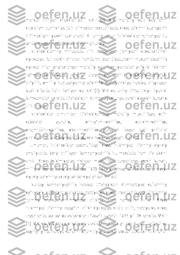 mansub   bo‘lgan   shaxslar   edi.   RKP   (b)   MK   mahalliy   xalq   vakillarini
sotsializm qurilishiga jalb qilmasdan respublikada sovet ta’sirini kuchaytirib
bo‘lmasligini  yaxshi  tushunardi.  SHuning  uchun  bolsheviklar  rahbariyati  bu
tendensiyaga qarshi kurashishga majbur edi.
Bolsheviklarning   mintaqada   olib   borayotgan   jamiyatni   sovetlashtirish
siyosatiga faol qarshi chiqqan hamda proletar diktaturasini mustamlakachilik
siyosati   bilan   tenglashtirgan   mahalliy   xalq   namoyandalari   go‘yoki   ikkinchi
og‘machilik   sifatida   qaralib,   ularga   «millatchi-shovinistlar»   tamg‘asi
qo‘yilib,   «milliy   burjuaziyaning   ta’sirini»   kuchaytirishga   harakat   qilayotgan
kuch   sifatida   baho   berilgan   va   RKP(b)   MK   va   uning   O‘rta   Osiyo   byurosi
ko‘rsatmalari asosida O‘zbekiston Kompartiyasi unga qarshi «keskin kurash»
olib borgan.
Bolsheviklar   tomonidan   O‘zbekistondagi   mahalliy   muxolifatga   «o‘n
sakkizlar   guruhi»,   «inog‘omovchilik»,   «qosimovchilik»,
«najmiddinovchilik»,   «kalonovchilik»   guruhlari   degan   turli   yorliqlar
yopishtirilib, ular keyinchalik asossiz ravishda qatag‘on qilindi.
Umuman,   bolsheviklar   tasarrufidagi   sovet   hokimiyati   o‘zining   siyosiy
amaliyotida   keng   qo‘llagan   kampaniyachilik   bu   masalada   ham   o‘z   aksini
topdi.   Sovet   hokimiyatiga   nisbatan   muxolifatda   turganlarga   qarshi   kurash,
milliy elitaning qatag‘on qilinishi 1925-1939 yillardagi O‘zbekiston ijtimoiy-
siyosiy tarixining asosiy tendensiyalaridan biri edi.
Bunday   kampaniyachilik   harakati   O‘zbekiston   Kompartiyasi   saflarining
«g‘oyaviy   sofligi»ni   saqlashda,   partiya   va   sovet   organlaridagi   xodimlar ning
ijtimoiy   mansubligini   nazorat   qilishda   ham   namoyon   bo‘ldi.   Sovet
hokimiyati   o‘zining   qatag‘on   qilish   siyosatiga   sodiq   qolib,   partiya   va   sovet
organlarida   tez-tez   «tozalash»lar   o‘tkazib   turardi.   1933   yil   28   aprelda   VKP
(b) MK va MKKning  «Partiyani  tozalash haqida»  gi  qarori  qabul qilindi va
keyingi yilda partiya saflarini «ijtimoiy yot unsurlar»dan tozalash boshlandi. 