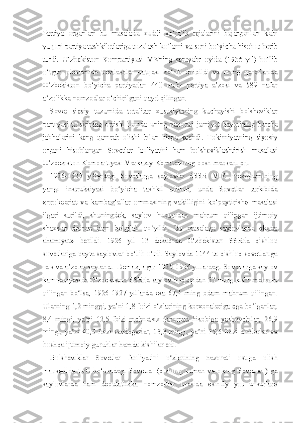 Partiya   organlari   bu   masalada   xuddi   xo‘jalik   rejalarini   bajarganlari   kabi
yuqori partiya tashkilotlariga tozalash ko‘lami va soni bo‘yicha hisobot berib
turdi.   O‘zbekiston   Kompartiyasi   MKning   sentyabr   oyida   (1936   yil)   bo‘lib
o‘tgan   plenumida   tozalashlar   natijasi   ko‘rib   chiqildi   va   uning   qarorlarida
O‘zbekiston   bo‘yicha   partiyadan   440   nafar   partiya   a’zosi   va   589   nafar
a’zolikka nomzodlar o‘chirilgani qayd qilingan.
Sovet   siesiy   tuzumida   totalitar   xususiyatning   kuchayishi   bolsheviklar
partiyasi   ta’sirining   ortishi   hamda   uning   nazorati   jamiyat   hayotining   barcha
jabhalarini   keng   qamrab   olishi   bilan   birga   kechdi.   Hokimiyatning   siyosiy
organi   hisoblangan   Sovetlar   faoliyatini   ham   bolsheviklashtirish   masalasi
O‘zbekiston Kompartiyasi Markaziy Komitetining bosh maqsadi edi.
1926-1927   yillardagi   Sovetlarga   saylovlar   SSSR   MIK   Prezidiumining
yangi   instruksiyasi   bo‘yicha   tashkil   qilinib,   unda   Sovetlar   tarkibida
«proletariat   va   kambag‘allar   ommasining   vakilligini   ko‘paytirish»   masalasi
ilgari   surildi,   shuningdek,   saylov   huquqidan   mahrum   qilingan   ijtimoiy
shaxslar   doirasi   ham   belgilab   qo‘yildi.   Bu   masalaga   saylovlarda   «katta
ahamiyat»   berildi.   1926   yil   13   dekabrda   O‘zbekistan   SSRda   qishloq
sovetlariga qayta saylovlar bo‘lib o‘tdi. Saylovda 1144 ta qishloq sovetlariga
rais va a’zolar saylandi. Demak, agar 1925-1926 yillardagi Sovetlarga saylov
kampaniyasida O‘zbekiston SSRda saylov huquqidan 23 ming kishi mahrum
qilingan   bo‘lsa,   1926-1927   yillarda   esa   67,1   ming   odam   mahrum   qilingan.
Ularning 1,2 minggi, ya’ni 1,8 foizi o‘zlarining korxonalariga ega bo‘lganlar,
8,4   mingi,   ya’ni   12,5   foizi   mehnatsiz   daromad   hisobiga   yashovchilar,   26,9
mingi, ya’ni 40,0 foizi savdogarlar, 13,3 mingi, ya’ni 19,6 foizi dindorlar va
boshqa ijtimoiy guruhlar hamda kishilar edi.
Bolsheviklar   Sovetlar   faoliyatini   o‘zlarining   nazorati   ostiga   olish
maqsadida   turli   bo‘limdagi   Sovetlar   (qishloq,   tuman   va   okrug   Sovetlari)   ga
saylovlarda   ham   deputatlikka   nomzodlar   orasida   «sinfiy   yot   unsurlar» 