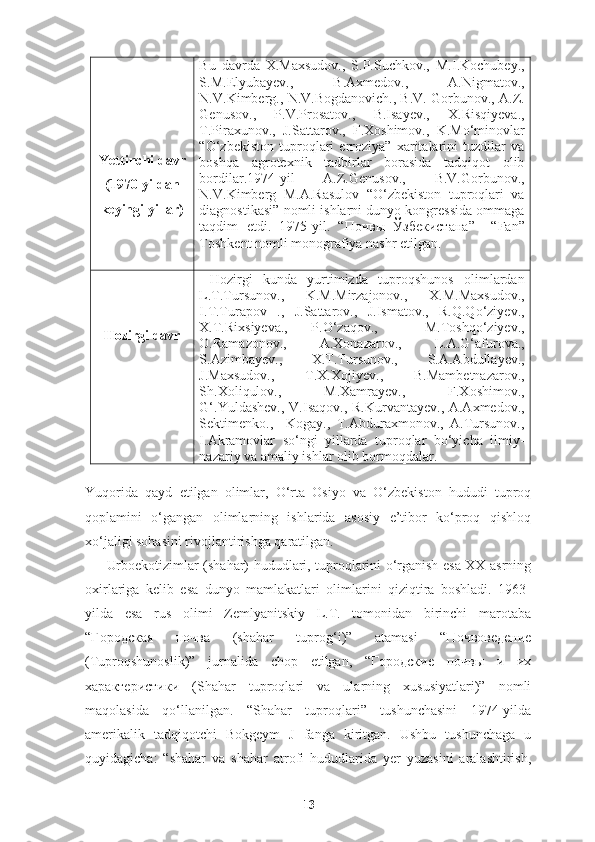 Yettinchi davr
(1970-yildan
keyingi yillar) Bu   davrda   X.Maxsudov.,   S.P.Suchkov.,   M.I.Kochubey.,
S.M.Elyubayev.,   B.Axmedov.,   A.Nigmatov.,
N.V.Kimberg., N.V.Bogdanovich., B.V. Gorbunov., A.Z.
Genusov.,   P.V.Prosatov.,   B.Isayev.,   X.Risqiyeva.,
T.Piraxunov.,   J.Sattarov.,   F.Xoshimov.,   K.Mo‘minovlar
“O‘zbekiston   tuproqlari   erroziya”   xaritalarini   tuzdilar   va
boshqa   agrotexnik   tadbirlar   borasida   tadqiqot   olib
bordilar.1974-yil   A.Z.Genusov.,   B.V.Gorbunov.,
N.V.Kimberg   M.A.Rasulov   “O‘zbekiston   tuproqlari   va
diagnostikasi” nomli ishlarni dunyo kongressida ommaga
taqdim   etdi.   1975-yil.   “ Почв ы   Ўзбекистана ”     “Fan”
Toshkent nomli monografiya nashr etilgan.
Hozirgi davr   Hozirgi   kunda   yurtimizda   tuproqshunos   olimlardan
L.T.Tursunov.,   K.M.Mirzajonov.,   X.M.Maxsudov.,
I.T.Turapov   .,   J.Sattarov.,   J.Ismatov.,   R.Q.Qo‘ziyev.,
X.T.Rixsiyeva.,   P.O‘zaqov.,     M.Toshqo‘ziyev.,
O.Ramazonov.,   A.Xonazarov.,   L.A.G‘afurova.,
S.Azimbayev.,   X.T.Tursunov.,   S.A.Abdullayev.,
J.Maxsudov.,   T.X.Xojiyev.,   B.Mambetnazarov.,
Sh.Xoliqulov.,   M.Xamrayev.,   F.Xoshimov.,
G‘.Yuldashev.,  V.Isaqov., R.Kurvantayev., A.Axmedov.,
Sektimenko.,     Kogay.,   T.Abduraxmonov.,   A.Tursunov.,
I.Akramovlar   so‘ngi   yillarda   tuproqlar   bo‘yicha   ilmiy-
nazariy va amaliy ishlar olib bormoqdalar.
 
Yuqorida   qayd   etilgan   olimlar,   O‘rta   Osiyo   va   O‘zbekiston   hududi   tuproq
qoplamini   o‘gangan   olimlarning   ishlarida   asosiy   e’tibor   ko‘proq   qishloq
xo‘jaligi sohasini rivojlantirishga qaratilgan.
Urboekotizimlar (shahar) hududlari, tuproqlarini o‘rganish esa XX-asrning
oxirlariga   kelib   esa   dunyo   mamlakatlari   olimlarini   qiziqtira   boshladi.   1963-
yilda   esa   rus   olimi   Zemlyanitskiy   L.T.   tomonidan   birinchi   marotaba
“ Г ородская   почва   ( shahar   tuprog‘i ) ”   atamasi   “Почвоведение
(Tuproqshunoslik)”   jurnalida   chop   etilgan,   “Городские   почвы   и   их
характеристики   (Shahar   tuproqlari   va   ularning   xususiyatlari)”   nomli
maqolasida   qo‘llanilgan.   “Shahar   tuproqlari”   tushunchasini   1974-yilda
amerikalik   tadqiqotchi   Bokgeym   J   fanga   kiritgan.   Ushbu   tushunchaga   u
quyidagicha:   “shahar   va   shahar   atrofi   hududlarida   yer   yuzasini   aralashtirish,
13 