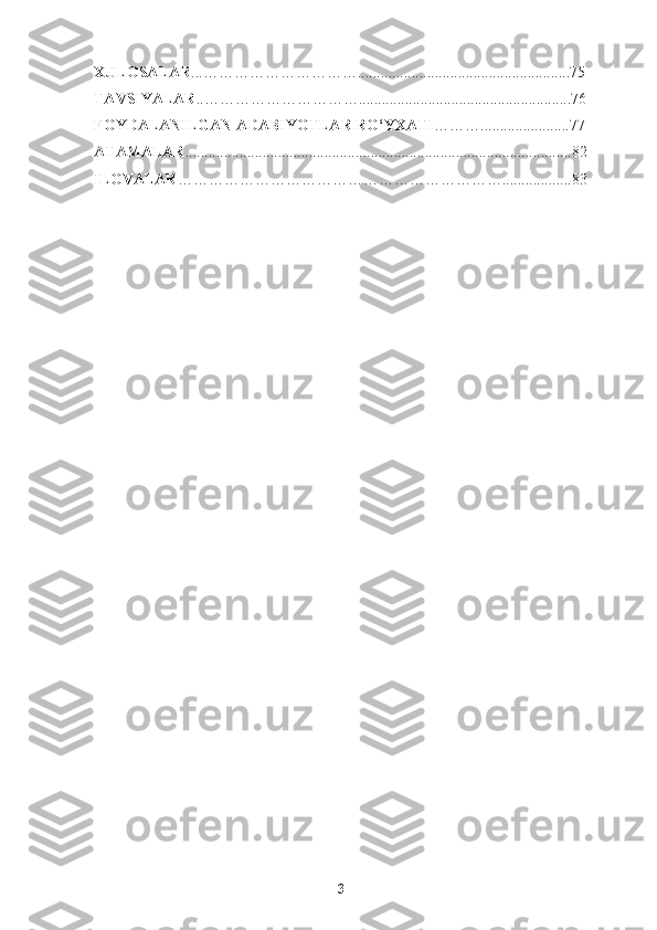 XULOSALAR ...…………………………........................................ ...............75
TAVSIYALAR ..………………………….................................... ................. .. 76
FOYDALANILGAN ADABIYOTLAR RO‘YXATI ……….................. .....77
ATAMALAR ....................................................................................................82
ILOVALAR ……………………………………………………… ..................83
3 