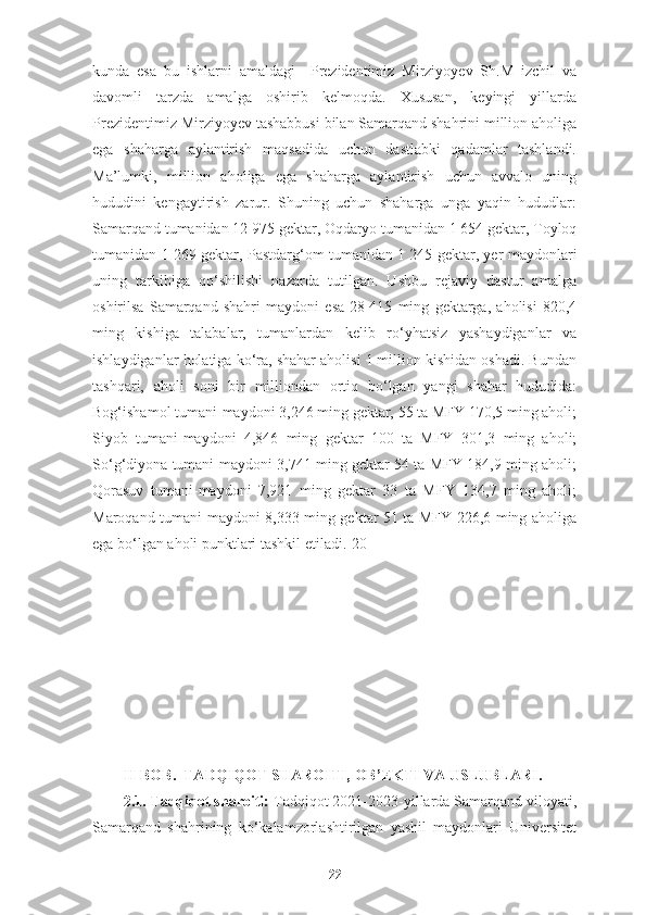 kunda   esa   bu   ishlarni   amaldagi     Prezidentimiz   Mirziyoyev   Sh.M   izchil   va
davomli   tarzda   amalga   oshirib   kelmoqda.   Xususan,   keyingi   yillarda
Prezidentimiz Mirziyoyev tashabbusi bilan Samarqand shahrini million aholiga
ega   shaharga   aylantirish   maqsadida   uchun   dastlabki   qadamlar   tashlandi.
Ma’lumki,   million   aholiga   ega   shaharga   aylantirish   uchun   avvalo   uning
hududini   kengaytirish   zarur.   Shuning   uchun   shaharga   unga   yaqin   hududlar:
Samarqand tumanidan 12 975 gektar, Oqdaryo tumanidan 1 654 gektar, Toyloq
tumanidan 1 269 gektar, Pastdarg‘om tumanidan 1 245 gektar, yer maydonlari
uning   tarkibiga   qo‘shilishi   nazarda   tutilgan.   Ushbu   rejaviy   dastur   amalga
oshirilsa   Samarqand   shahri   maydoni   esa   28   415   ming   gektarga,   aholisi   820,4
ming   kishiga   talabalar,   tumanlardan   kelib   ro‘yhatsiz   yashaydiganlar   va
ishlaydiganlar holatiga ko‘ra, shahar aholisi 1 million kishidan oshadi. Bundan
tashqari,   aholi   soni   bir   milliondan   ortiq   bo‘lgan   yangi   shahar   hududida:
Bog‘ishamol tumani-maydoni 3,246 ming gektar, 55 ta MFY 170,5 ming aholi;
Siyob   tumani-maydoni   4,846   ming   gektar   100   ta   MFY   301,3   ming   aholi;
So‘g‘diyona tumani-maydoni 3,741 ming gektar 54 ta MFY 184,9 ming aholi;
Qorasuv   tumani-maydoni   7,921   ming   gektar   33   ta   MFY   134,7   ming   aholi;
Maroqand tumani-maydoni 8,333 ming gektar 51 ta MFY 226,6 ming aholiga
ega bo‘lgan aholi punktlari tashkil etiladi.[20]
           
I I-BOB.    TADQIQOT SHAROITI, OB ’ EKTI VA USLUBLARI .
2.1.  Tadqiqot sharoiti:  Tadqiqot 2021-2023-yillarda Samarqand viloyati,
Samarqand   shahrining   ko‘ kalamzorlashtirilgan   yashil   maydonlari   Universitet
22 