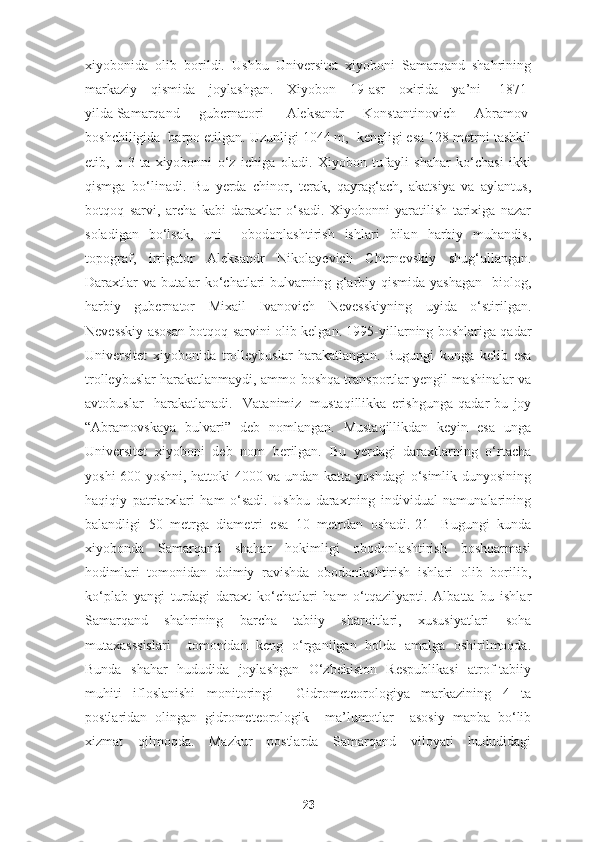 xiyobonida   olib   borildi.   Ushbu   Universitet   xiyoboni   Samarqand   shahrining
markaziy   qismida   joylashgan.   Xiyobon   19-asr   oxirida   ya’ni     1871-
yilda   Samarqand   gubernatori     Aleksandr   Konstantinovich   Abramov  
boshchiligida  barpo etilgan. Uzunligi 1044 m,  kengligi esa 128 metrni tashkil
etib,   u   3   ta   xiyobonni   o‘z   ichiga   oladi.   Xiyobon   tufayli   shahar   ko‘chasi   ikki
qismga   bo‘linadi.   Bu   yerda   chinor,   terak,   qayrag‘ach,   akatsiya   va   aylantus,
botqoq   sarvi,   archa   kabi   daraxtlar   o‘sadi.   Xiyobonni   yaratilish   tarixiga   nazar
soladigan   bo‘lsak,   uni     obodonlashtirish   ishlari   bilan   harbiy   muhandis,
topograf,   irrigator   Aleksandr   Nikolayevich   Chernevskiy   shug‘ullangan.
Daraxtlar  va  butalar  ko‘chatlari  bulvarning g‘arbiy qismida  yashagan    biolog,
harbiy   gubernator   Mixail   Ivanovich   Nevesskiyning   uyida   o‘stirilgan.
Nevesskiy asosan botqoq sarvini olib kelgan. 1995-yillarning boshlariga qadar
Universitet   xiyobonida   trolleybuslar   harakatlangan.   Bugungi   kunga   kelib   esa
trolleybuslar harakatlanmaydi, ammo boshqa transportlar yengil mashinalar va
avtobuslar     harakatlanadi.     Vatanimiz     mustaqillikka   erishgunga   qadar   bu   joy
“Abramovskaya   bulvari”   deb   nomlangan.   Mustaqillikdan   keyin   esa   unga
Universitet   xiyoboni   deb   nom   berilgan.   Bu   yerdagi   daraxtlarning   o‘rtacha
yoshi 600 yoshni, hattoki 4000 va undan katta yoshdagi o‘simlik dunyosining
haqiqiy   patriarxlari   ham   o‘sadi.   Ushbu   daraxtning   individual   namunalarining
balandligi   50   metrga   diametri   esa   10   metrdan   oshadi.[21]   Bugungi   kunda
xiyobonda   Samarqand   shahar   hokimligi   obodonlashtirish   boshqarmasi
hodimlari   tomonidan   doimiy   ravishda   obodonlashtirish   ishlari   olib   borilib,
ko‘plab   yangi   turdagi   daraxt   ko‘chatlari   ham   o‘tqazilyapti.   Albatta   bu   ishlar
Samarqand   shahrining   barcha   tabiiy   sharoitlari,   xususiyatlari   soha
mutaxasssislari     tomonidan   keng   o‘rganilgan   holda   amalga   oshirilmoqda.
Bunda   shahar   hududida   joylashgan   O‘zbekiston   Respublikasi   atrof-tabiiy
muhiti   ifloslanishi   monitoringi     Gidrometeorologiya   markazining   4   ta
postlaridan   olingan   gidrometeorologik     ma’lumotlar     asosiy   manba   bo‘lib
xizmat   qilmoqda.   Mazkur   postlarda   Samarqand   viloyati   hududidagi
23 