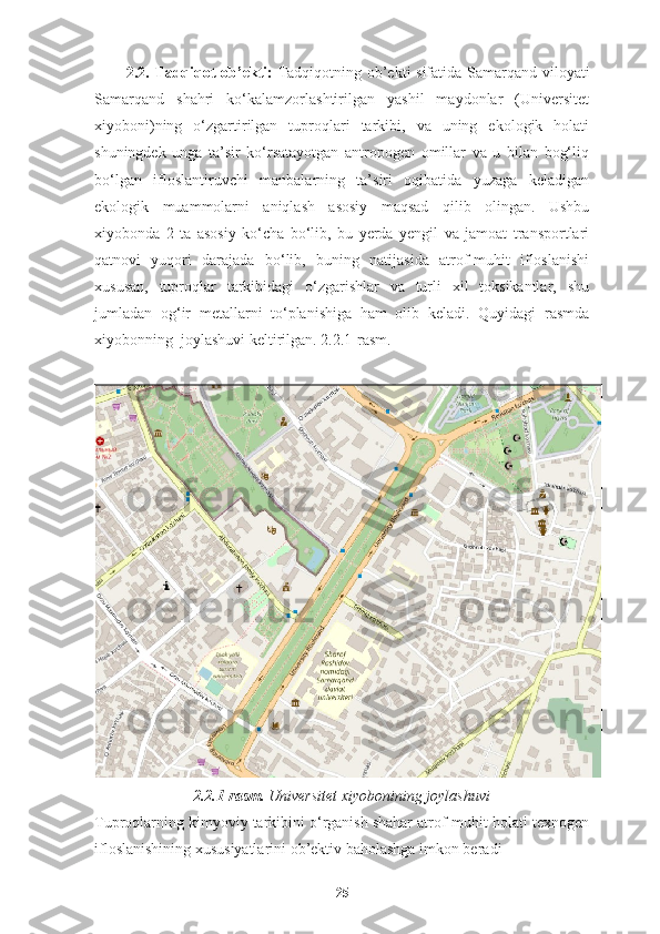 2.2.   Tadqiqot ob ’ ekt i:   Tadqiqotning ob’ekti sifatida Samarqand viloyati
Samarqand   shahri   ko‘kalamzorlashtirilgan   yashil   maydonlar   (Universitet
xiyoboni)ning   o‘zgartirilgan   tuproqlari   tarkibi,   va   uning   ekologik   holati
shuningdek   unga   ta’sir   ko‘rsatayotgan   antropogen   omillar   va   u   bilan   bog‘liq
bo‘lgan   ifloslantiruvchi   manbalarning   ta’siri   oqibatida   yuzaga   keladigan
ekologik   muammolarni   aniqlash   asosiy   maqsad   qilib   olingan.   Ushbu
xiyobonda   2   ta   asosiy   ko‘cha   bo‘lib,   bu   yerda   yengil   va   jamoat   transportlari
qatnovi   yuqori   darajada   bo‘lib,   buning   natijasida   atrof-muhit   ifloslanishi
xususan,   tuproqlar   tarkibidagi   o‘zgarishlar   va   turli   xil   toksikantlar,   shu
jumladan   og‘ir   metallarni   to‘planishiga   ham   olib   keladi.   Quyidagi   rasmda
xiyobonning  joylashuvi keltirilgan. 2.2.1-rasm.
2.2.1-rasm.  Universitet xiyobonining joylashuvi
Tuproqlarning kimyoviy tarkibini o‘rganish shahar atrof-muhit holati texnogen
ifloslanishining xususiyatlarini ob’ektiv baholashga imkon beradi   
25 