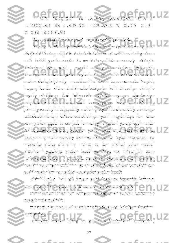 III-BOB.   TADQIQOT   NATIJALARI,   SAMARQAND   SHAHRI
TUPROQLARI   VA   ULARNING   IFLOSLANISHINI   OLDINI   OLISH
CHORA-TADBIRLARI
3.1.  Urboekotizimlarda yashil maydonlarni tutgan o‘rni. 
Bugungi   kunda   dunyo   mamlakatlarida   urbanizatsiya   darajasining   jadal
rivojlanishi buning natijasida shaharlarda istiqomat qiluvchilar sonining tobora
ortib   borishi   yuz   bermoqda.   Bu   esa   shaharsozlikda   zamonaviy     ekologik
shaharlarni   barpo   etish,     muqobil   energiya   resurslaridan   foydalanish,
shuningdek   shaharlarda   yashil   maydonlarni     barpo   etish   va   shu   kabi   boshqa
muhim   ekologik-ijtimoiy     masalalarni   hal   etishni   taqozo   etmoqda.   Negaki,
bugungi   kunda     shahar   aholisi   urbanizatsiyadan   kelib   chiqadigan   ekologik
hayotiy   tahdidlarga   duch   kelmoqdalar.   O‘sib   borayotgan   urbanizatsiya
natijasida   urboekotizimlarda   kuchli   bosim   yuzaga   kelib,   u   insonlarning
jismoniy va ruhiy holatiga, tabiiy muhitning deyarli barcha tarkibiy qismlariga
urboekotizimlardagi   ko‘kalamzorlashtirilgan   yashil   maydonlarga   ham   katta
zarar   yetkazmoqda.   Bu   esa   juda   ham   salbiy   oqibatlarni   yuzaga   keltirmoqda.
Aslida urboekotizimlarda joylashgan   yashil  maydonlar  jamiyat  rivojlanishida
ekotizimning   muhim   tarkibiy   qismi   va   inson   uchun   foydali   maskandir.   Bu
maskanlar   shahar   aholisining   mehnat   va   dam   olishlari   uchun   maqbul
sharoitlarni   yaratishga   yordam   beradi   va   o‘ziga   xos   bo‘lgan   bir   qator
funksiyalarni   bajaradi.   Ular   orasida   eng   asosiy   funksiyalardan   biri   bu   shahar
havosini va uning mikroiqlimini yaxshilashdir. Bunga   ko‘kalamzorlashtirilgan
yashil maydonlarning quyidagi xususiyatlari yordam beradi:
—   o‘simliklardagi   fiziologik   jarayon   ya’ni   fotosintez   jarayonida   karbonat
angidridning o‘simliklar tomonidan qabul qilinib kislorod chiqishi;
— o‘simliklar tomonidan namlikning doimiy bug‘lanishi va havo haroratining
pasayib me’yorlashishi;
—   transportlar   va   boshqa   xil   vositalar   natijasida   yuzaga   keladigan   shovqinni
kamaytirish;
—   atmosfera   havosini   chang   va   gaz   bilan   ifloslanishini   kamaytirish,
27 