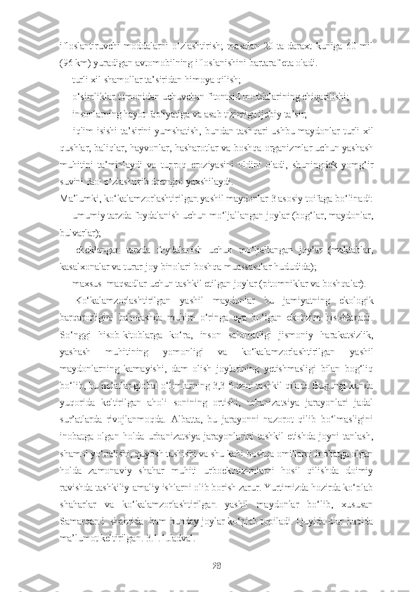 ifloslantiruvchi   moddalarni   o‘zlashtirish;   masalan   20   ta   daraxt   kuniga   60   mil
(96 km) yuradigan avtomobilning ifloslanishini bartaraf eta oladi.
— turli xil shamollar ta’siridan himoya qilish;
— o‘simliklar tomonidan uchuvchan fitontsid moddalarining chiqarilishi;
— insonlarning hayot faoliyatiga va asab tizimiga ijobiy ta’sir;
—   iqlim isishi ta’sirini yumshatish, bundan tashqari ushbu maydonlar   turli xil
qushlar, baliqlar, hayvonlar, hasharotlar va boshqa organizmlar uchun yashash
muhitini   ta’minlaydi   va   tuproq   eroziyasini   oldini   oladi,   shuningdek   yomg‘ir
suvini faol o‘zlashtirib drenajni yaxshilaydi.
Ma’lumki,  ko‘kalamzorlashtirilgan  yashil maydonlar 3 asosiy toifaga bo‘linadi:
— umumiy tarzda foydalanish uchun mo‘ljallangan joylar (bog‘lar, maydonlar,
bulvarlar);
—   cheklangan   tarzda   foydalanish   uchun   mo‘ljallangan   joylar   (maktablar,
kasalxonalar va turar-joy binolari boshqa muassasalar hududida);
— maxsus  maqsadlar uchun tashkil etilgan joylar (pitomniklar va boshqalar). 
Ko‘kalamzorlashtirilgan   y ashil   maydonlar   bu   jamiyatning   ekologik
barqarorligini   baholashda   muhim   o‘ringa   ega   bo‘lgan   ekotizim   hisoblanadi.
So‘nggi   hisob-kitoblarga   ko‘ra,   inson   salomatligi   jismoniy   harakatsizlik,
yashash   muhitining   yomonligi   va   ko‘kalamzorlashtirilgan   yashil
maydonlarning   kamayishi,   dam   olish   joylarining   yetishmasligi   bilan   bog‘liq
bo‘lib, bu holatlar global o‘limlarning 3,3 foizini tashkil qiladi. Bugungi kunda
yuqorida   keltirilgan   aholi   sonining   ortishi,   urbanizatsiya   jarayonlari   jadal
sur’atlarda   rivojlanmoqda.   Albatta,   bu   jarayonni   nazorot   qilib   bo‘lmasligini
inobatga   olgan   holda   urbanizatsiya   jarayonlarini   tashkil   etishda   joyni   tanlash,
shamol yo‘nalishi, quyosh tushishi va shu kabi boshqa omillarni inobatga olgan
holda   zamonaviy   shahar   muhiti   urboekotizimlarni   hosil   qilishda   doimiy
ravishda tashkiliy-amaliy ishlarni olib borish zarur. Yurtimizda hozirda ko‘plab
shaharlar   va   ko‘kalamzorlashtirilgan   yashil   maydonlar   bo‘lib,   xususan
Samarqand   shahrida   ham bunday joylar ko‘plab topiladi. Quyida ular haqida
ma’lumot keltirilgan.   3.1.1.Jadval.
28 