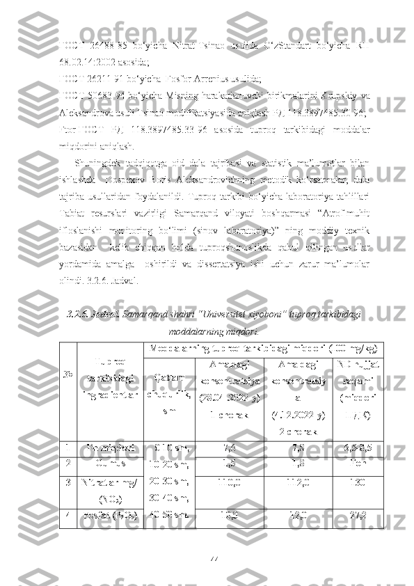 ГОСТ   26488-85   bo‘yicha   Nitrat-Tsinao   usulida   O‘zStandart   bo‘yicha   RH
68.02.14:2002 asosida; 
ГОСТ  26211-91 bo‘yicha  Fosfor-Arrenius usulida; 
ГОСТ 50683-94   bo‘yicha   Mis ning   harakatlanuvchi birikmalarini Krupskiy   va
Aleksandrova usuli  T sinao modifikatsiyasida aniqlash РД 118.3897485.30-96 ;
Ftor- ГОСТ   РД   118.3897485.3 3 -9 6   asosida   tuproq   tarkibidagi   moddalar
miqdorini aniqlash.
Shuningdek   tadqiqotga   oid   dala   tajribasi   va   statistik   ma’lumotlar   bilan
ishlashda     Dospexov   Boris   Aleksandrovichning   metodik   ko‘rsatmalar,   dala
tajriba   usullaridan   foydalanildi.   Tuproq  tarkibi   bo‘yicha   laboratoriya   tahlillari
Tabiat   resurslari   vazirligi   Samarqand   viloyati   boshqarmasi   “Atrof-muhit
ifloslanishi   monitoring   bo‘limi   (sinov   laboratoriya)”   ning   moddiy   texnik
bazasidan     kelib   chiqqan   holda   tuproqshunoslikda   qabul   qilingan   usullar
yordamida   amalga     oshirildi   va   dissertatsiya   ishi   uchun   zarur   ma’lumolar
olindi. 3.2.6. Jadval.
3.2.6. Jadval.   Samarqand shahri “Universitet xiyoboni” tuproq tarkibidagi
moddalarning miqdori.
№ Tuproq
tarkibidagi
ingradientlar Moddalarning tuproq tarkibidagi miqdori (100 mg/kg)
Qatlam
chuqurlik,
sm Amaldagi
konsentratsiya
(28.04 .2022-y)
1-chorak Amaldagi
konsentratsiy
a
(4.12.2022-y)
2-chorak ND hujjat
raqami
(miqdori
ПДК )
1 Ph miqdori    0-10 sm,
10-20 sm,
20-30 sm,
30-40 sm,
40-50 sm. 7,6 7,8 6,5-8,5
2 Gumus 1,5 1,8 Fon
3 Nitratlar mg/l
(NO
3 ) 110,0 112,0 130
4 Fosfat (P
2 O
5 )  10,0 12,0 27,2
44 