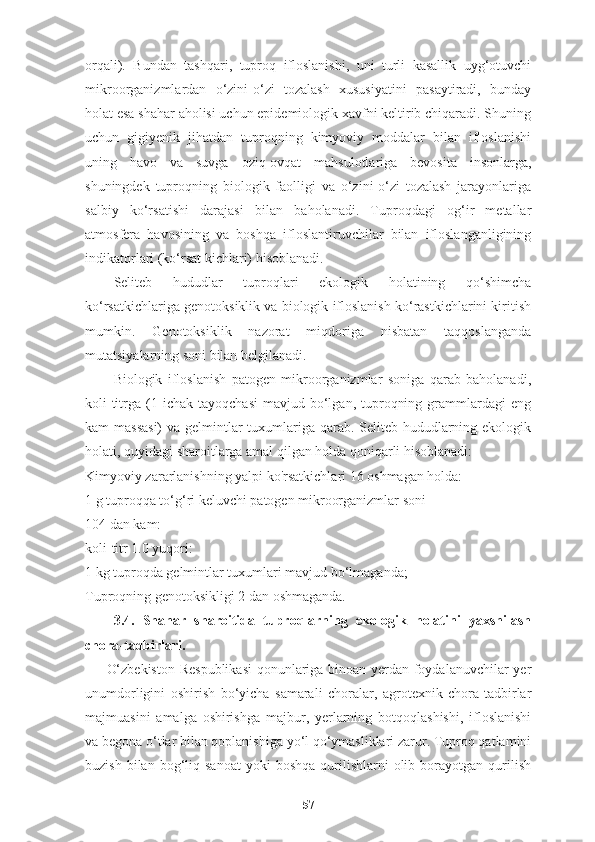 orqali).   Bundan   tashqari,   tuproq   ifloslanishi,   uni   turli   kasallik   uyg‘otuvchi
mikroorganizmlardan   o‘zini-o‘zi   tozalash   xususiyatini   pasaytiradi,   bunday
holat esa shahar aholisi uchun epidemiologik xavfni keltirib chiqaradi. Shuning
uchun   gigiyenik   jihatdan   tuproqning   kimyoviy   moddalar   bilan   ifloslanishi
uning   havo   va   suvga   oziq-ovqat   mahsulotlariga   bevosita   insonlarga,
shuningdek   tuproqning   biologik   faolligi   va   o‘zini-o‘zi   tozalash   jarayonlariga
salbiy   ko‘rsatishi   darajasi   bilan   baholanadi.   Tuproqdagi   og‘ir   metallar
atmosfera   havosining   va   boshqa   ifloslantiruvchilar   bilan   ifloslanganligining
indikatorlari (ko‘rsat kichlari) hisoblanadi.
Seliteb   hududlar   tuproqlari   ekologik   holatining   qo‘shimcha
ko‘rsatkichlariga genotoksiklik va biologik ifloslanish ko‘rastkichlarini kiritish
mumkin.   Genotoksiklik   nazorat   miqdoriga   nisbatan   taqqoslanganda
mutatsiyalarning soni bilan belgilanadi. 
Biologik   ifloslanish   patogen   mikroorganizmlar   soniga   qarab   baholanadi,
koli-titrga  (1  ichak   tayoqchasi  mavjud  bo‘lgan,  tuproqning  grammlardagi   eng
kam massasi)  va gelmintlar tuxumlariga qarab. Seliteb hududlarning ekologik
holati, quyidagi sharoitlarga amal qilgan holda qoniqarli hisoblanadi:
Kimyoviy zararlanishning yalpi ko'rsatkichlari 16 oshmagan holda:
1 g tuproqqa to‘g‘ri keluvchi patogen mikroorganizmlar soni
104 dan kam:
koli-titr 1.0 yuqori:
1 kg tuproqda gelmintlar tuxumlari mavjud bo‘lmaganda;
Tuproqning genotoksikligi 2 dan oshmaganda.
3.4.   Shahar   sharoitida   tuproqlarning   ekologik   holatini   yaxshilash
chora-tadbirlari.   
O‘zbekiston Respublikasi  qonunlariga binoan yerdan foydalanuvchilar yer
unumdorligini   oshirish   bo‘yicha   samarali   choralar,   agrotexnik   chora-tadbirlar
majmuasini   amalga   oshirishga   majbur,   yerlarning   botqoqlashishi,   ifloslanishi
va begona o‘tlar bilan qoplanishiga yo‘l qo‘ymasliklari zarur. Tuproq qatlamini
buzish  bilan  bog‘liq  sanoat   yoki  boshqa  qurilishlarni   olib  borayotgan  qurilish
57 