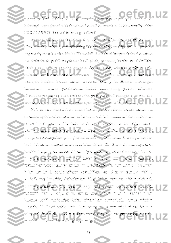 tuproq   qatlami   qishloq   xo‘jaligi   zonasining   eroziyalangan   yoki   boshqa   xil
holatdagi   tuproqlarini   tiklash   uchun   ishlatilishi   mumkin.   Ushbu   amaliy   ishlar
ГОСТ  17.5.3.06-85 asosida tartibga solinadi. 
Bugungi kunda urboekotizimlardagi tuproqlar ko‘pincha toksikantlar bilan
ifloslanganligi sababli, atmosferaning ikkilamchi ifloslanishiga yo‘l qo‘ymaslik
eng asosiy masalalardan biri bo‘lib turibdi. Bu holatni barqarorlashtirish uchun
esa shaharlarda yashil maydonlar hosil qilish, daraxtlar, butalar va o‘simliklar
ekish   orqali   amalga   oshirish   mumkin.   Aytish   joizki,   urboekotizimlarda   og‘ir
metallar   va   boshqa   zaharli   moddalar   bilan   kuchli   ifloslangan   tuproqlar
ekologik   holatini   tiklash   uchun   universal   usul   yo‘q.   Ammo   ifloslangan
tuproqlarni   holatini   yaxshilashda   hudud   tuprog‘ining   yuqori   qatlamini
ifloslanmagan   tuproq  bilan  aralashtirish  yoki  yuqori  ifloslangan  qatlamni  olib
tashlash va import qilingan ifloslanmagan tuproq bilan to‘ldirish usuli; 
Neft   va   neft   mahsulotlari   bilan   ifloslangan   tuproqlarni   tiklash   uchun   esa
mikrobiologik tozalash usullari va tuproqni sirt faol moddalar bilan ohak bilan
ishlov   berish   usuli   qo‘llaniladi.   Unutmaslik   kerakki,   har   bir   ishlov   berish
usulining ta’siri  tuproqning xususiyatlariga  va unda o‘sadigan o‘simliklarning
o‘ziga xos xususiyatlariga bog‘liq holda olib borilishi zarur. Shuning uchun har
bir   holat  uchun  maxsus   tadqiqotlar   talab etiladi.[30]   Shuni  alohida  qayd etish
kerakki, bugungi kunda respublika bo‘yicha tuproq ifloslanishini nazorot qilish
bo‘yicha   kuzatuvlar   doimiy   ravishda   olib   borilmoqda.   Xususan,
respublikamizda o‘tgan yillar davomida va 2022-yilda ham tuproq ifloslanishi
holati   ustidan   Qoraqalpog‘iston   Respublikasi   va   12   ta   viloyatdagi   qishloq
хo‘jalik   maydonlarida,   shaharlar   atrofidagi   261   ta   namuna   olish   punktlarida
doimiy  kuzatuvlar   olib   borilgan.   2022-yil   O‘zbekiston   Respublikasi   hududida
tuproqni   qishloq   хo‘jaligi   va   sanoat   toksikantlari   bilan   ifloslanish   holati
kuzatuv   tahlil   natijalariga   ko‘ra,   o‘rganilgan   tuproqlarda   gumus   miqdori
o‘rtacha   1,0   foizni   tashkil   etdi.   Gumusning   eng   yuqori   miqdori   esa   Andijon
viloyatida kuzatildi - 1,35 foiz, Samarqand viloyatida esa gumusning o‘rtacha
miqdori 1 foiz atrofida ekanligi qayd etilgan. 
59 