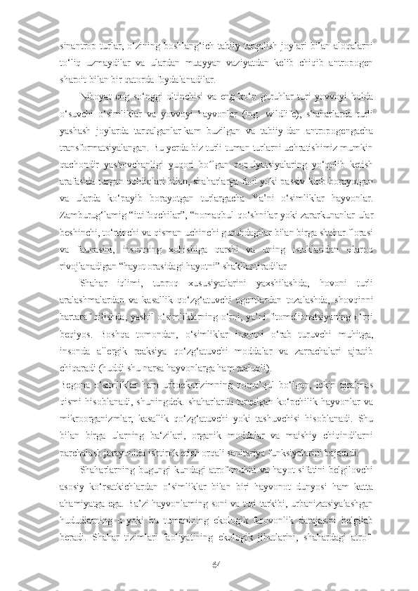 sinantrop   turlar,   o‘zining   boshlang‘ich   tabiiy   tarqalish   joylari   bilan   aloqalarni
to‘liq   uzmaydilar   va   ulardan   muayyan   vaziyatdan   kelib   chiqib   antropogen
sharoit bilan bir qatorda foydalanadilar.
Nihoyat   eng   so‘nggi   oltinchisi   va   eng   ko‘p   guruhlar   turi   yovvoyi   holda
o‘suvchi   o‘simliklar   va   yovvoyi   hayvonlar   (ing.   wildlife),   shaharlarda   turli
yashash   joylarda   tarqalganlar-kam   buzilgan   va   tabiiy-dan   antropogengacha
transformatsiyalangan. Bu yerda biz turli-tuman turlarni uchratishimiz mumkin
qachondir   yashovchanligi   yuqori   bo lgan   populyatsiyalaring   yo‘qolib   ketishʻ
arafasida turgan qoldiqlari bilan, shaharlarga faol yoki passiv kinb borayotgan
va   ularda   ko‘payib   borayotgan   turlargacha   Ya’ni   o‘simliklar   hayvonlar.
Zamburug‘lamig “ittifoqchilar”, “nomaqbul qo‘shnilar yoki zararkunanlar ular
beshinchi, to‘rtinchi va qisman uchinchi guruhdagilar bilan birga shahar florasi
va   faunasini,   insonning   xohishiga   qarshi   va   uning   istaklaridan   o'laroq
rivojlanadigan “hayot orasidagi hayotni” shakllantiradilar 
Shahar   iqlimi,   tuproq   xususiyatlarini   yaxshilashda,   hovoni   turli
aralashmalardan   va   kasallik   qo‘zg‘atuvchi   agentlardan   tozalashda,   shovqinni
bartaraf qilishda, yashil  o‘simliklarning o‘rni, ya’ni fitomelionatsiyaning o‘rni
beqiyos.   Boshqa   tomondan,   o‘simliklar   insonni   o‘rab   turuvchi   muhitga,
insonda   allergik   reaksiya   qo‘zg‘atuvchi   moddalar   va   zarrachalari   ajratib
chiqaradi (huddi shu narsa hayvonlarga ham taaluqli). 
Begona   o‘simliklar   ham   urboekotizimning   noma’qul   bo‘lgan,   lekin   ajralmas
qismi   hisoblanadi,   shuningdek.   shaharlarda   tarqalgan   ko‘pchilik   hayvonlar   va
mikroorganizmlar,   kasallik   qo‘zg‘atuvchi   yoki   tashuvchisi   hisoblanadi.   Shu
bilan   birga   ularning   ba‘zilari,   organik   moddalar   va   maishiy   chiqindilarni
parchalash jarayonida ishtirok etish orqali sanitariya funksiyalarini bajaradi.
Shaharlarning  bugungi  kundagi   atrof-muhiti   va hayot   sifatini  belgilovchi
asosiy   ko‘rsatkichlardan   o‘simliklar   bilan   biri   hayvonot   dunyosi   ham   katta
ahamiyatga ega. Ba’zi hayvonlaming soni va turi tarkibi, urbanizatsiyalashgan
hududlarning   u   yoki   bu   tumanining   ekologik   farovonlik   darajasini   belgilab
beradi.   Shahar   tizimlari   faoliyatining   ekologik   jihatlarini,   shahardagi   atrof-
64 