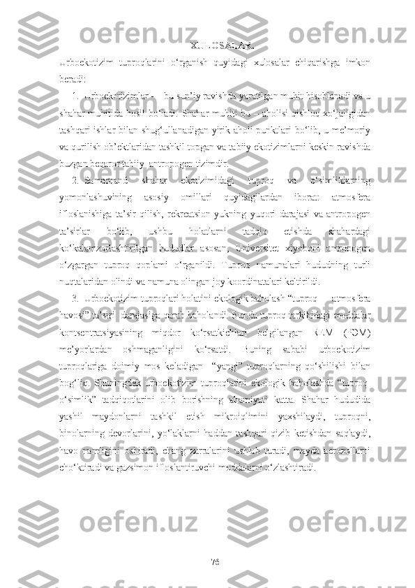 XULOSALAR.
Urboekotizim   tuproqlarini   o ‘ rganish   quyidagi   xulosalar   chiqarishga   imkon
beradi:
1. Urboekotizimlar  — bu sun’iy ravishda yaratilgan muhit hisoblanadi va u
shahar muhitida hosil bo‘ladi. Shahar muhiti bu – aholisi  qishloq xo‘jaligidan
tashqari ishlar bilan shug‘ullanadigan yirik aholi punktlari bo‘lib, u me’moriy
va qurilish ob’ektlaridan tashkil topgan va tabiiy ekotizimlarni keskin ravishda
buzgan beqaror tabiiy–antropogen tizimdir.
2. Samarqand   shahar   ekotizimidagi   tuproq   va   o‘simliklarning
yomonlashuvining   asosiy   omillari   quyidagilardan   iborat:   atmosfera
ifloslanishiga   ta’sir   qilish,   rekreatsion   yukning   yuqori   darajasi   va   antropogen
ta’sirlar   bo‘lib,   ushbu   holatlarni   tadqiq   etishda   shahardagi
ko‘kalamzorlashtirilgan   hududlar   asosan,   Universitet   xiyoboni   antropogen
o‘zgargan   tuproq   qoplami   o‘rganildi.   Tuproq   namunalari   hududning   turli
nuqtalaridan olindi va namuna olingan joy koordinatalari keltirildi.
3. Urboekotizim tuproqlari holatini ekologik baholash  “tuproq — atmosfera
havosi” ta’siri  darajasiga qarab baholandi.  Bunda tuproq tarkibidagi moddalar
kontsentratsiyasining   miqdor   ko‘rsatkichlari   belgilangan   REM   (PЭМ)
me’yorlardan   oshmaganligini   ko‘rsatdi.   Buning   sababi   urboekotizim
tuproqlariga   doimiy   mos   keladigan     “yangi”   tuproqlarning   qo‘shilishi   bilan
bog‘liq.   Shuningdek   urboekotizim   tuproqlarini   ekologik   baholashda   “tuproq-
o‘simlik”   tadqiqotlarini   olib   borishning   ahamiyati   katta.   Shahar   hududida
yashil   maydonlarni   tashkil   etish   mikroiqlimini   yaxshilaydi,   tuproqni,
binolarning   devorlarini,   yo‘laklarni   haddan   tashqari   qizib   ketishdan   saqlaydi,
havo   namligini   oshiradi,   chang   zarralarini   ushlab   turadi,   mayda   aerozollarni
cho‘ktiradi va gazsimon ifloslantiruvchi moddalarni o‘zlashtiradi.
76 